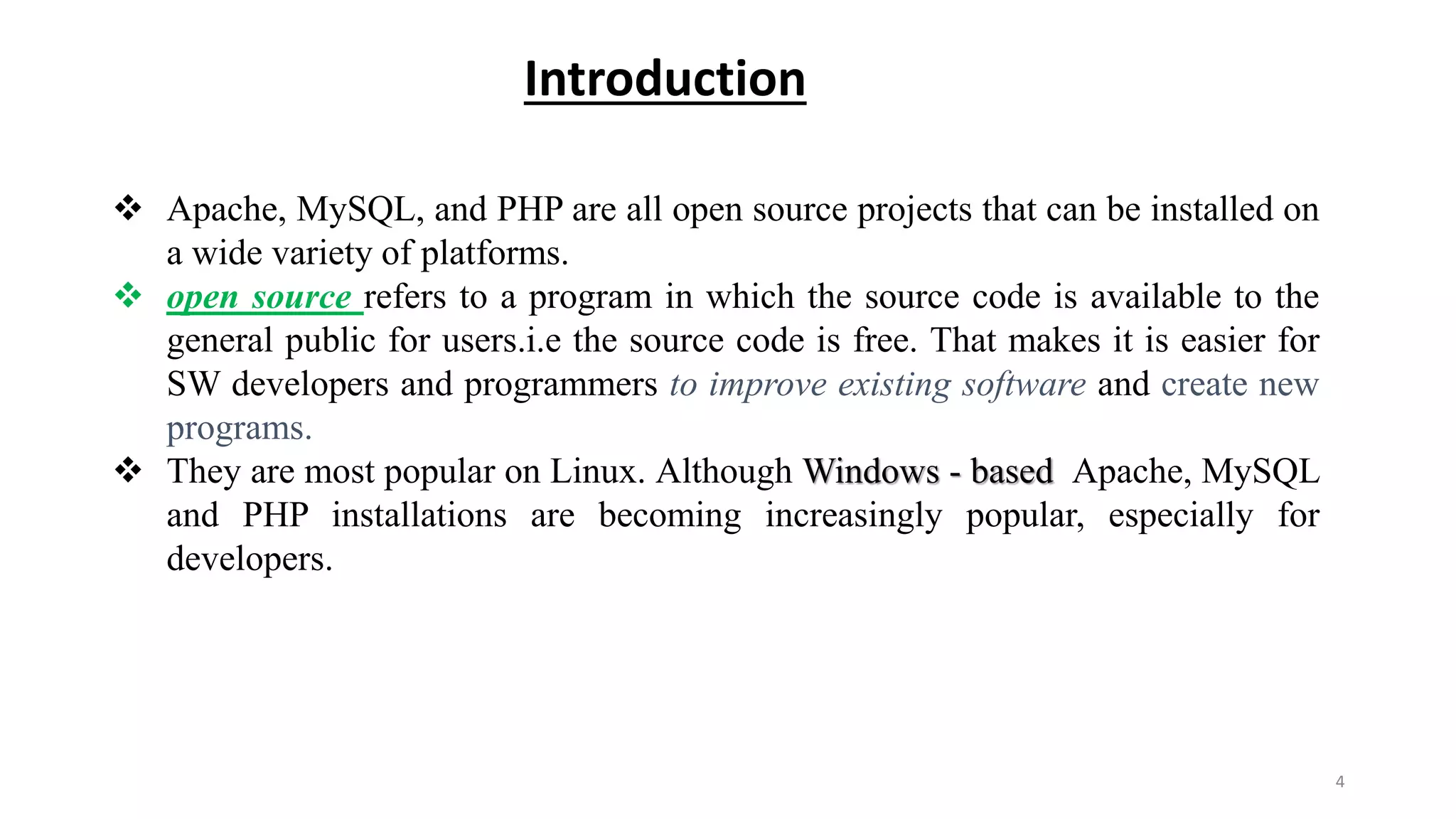 Introduction
 Apache, MySQL, and PHP are all open source projects that can be installed on
a wide variety of platforms.
 open source refers to a program in which the source code is available to the
general public for users.i.e the source code is free. That makes it is easier for
SW developers and programmers to improve existing software and create new
programs.
 They are most popular on Linux. Although Windows - based Apache, MySQL
and PHP installations are becoming increasingly popular, especially for
developers.
4
 