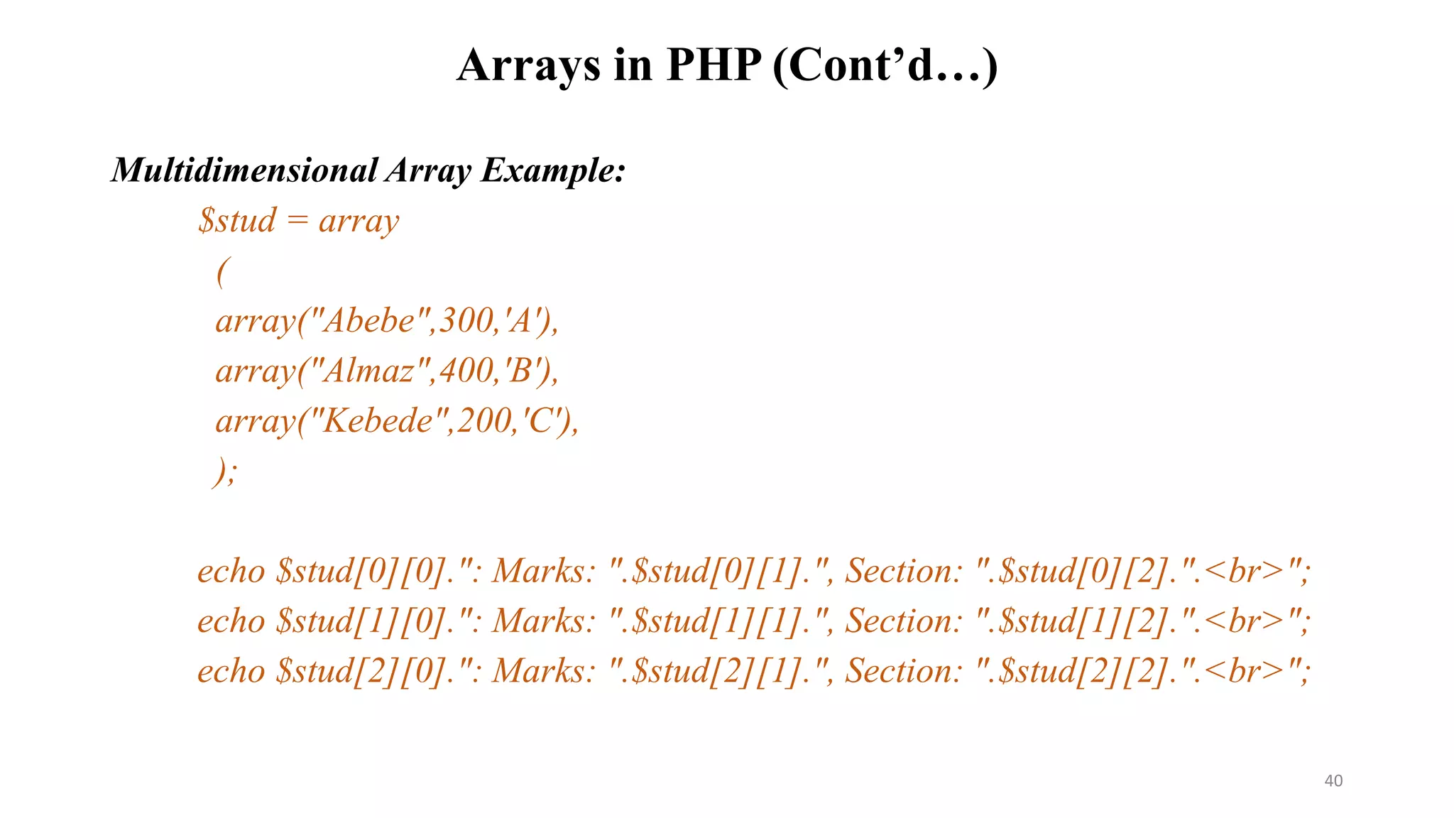 Arrays in PHP (Cont’d…)
Multidimensional Array Example:
$stud = array
(
array("Abebe",300,'A'),
array("Almaz",400,'B'),
array("Kebede",200,'C'),
);
echo $stud[0][0].": Marks: ".$stud[0][1].", Section: ".$stud[0][2].".<br>";
echo $stud[1][0].": Marks: ".$stud[1][1].", Section: ".$stud[1][2].".<br>";
echo $stud[2][0].": Marks: ".$stud[2][1].", Section: ".$stud[2][2].".<br>";
40
 