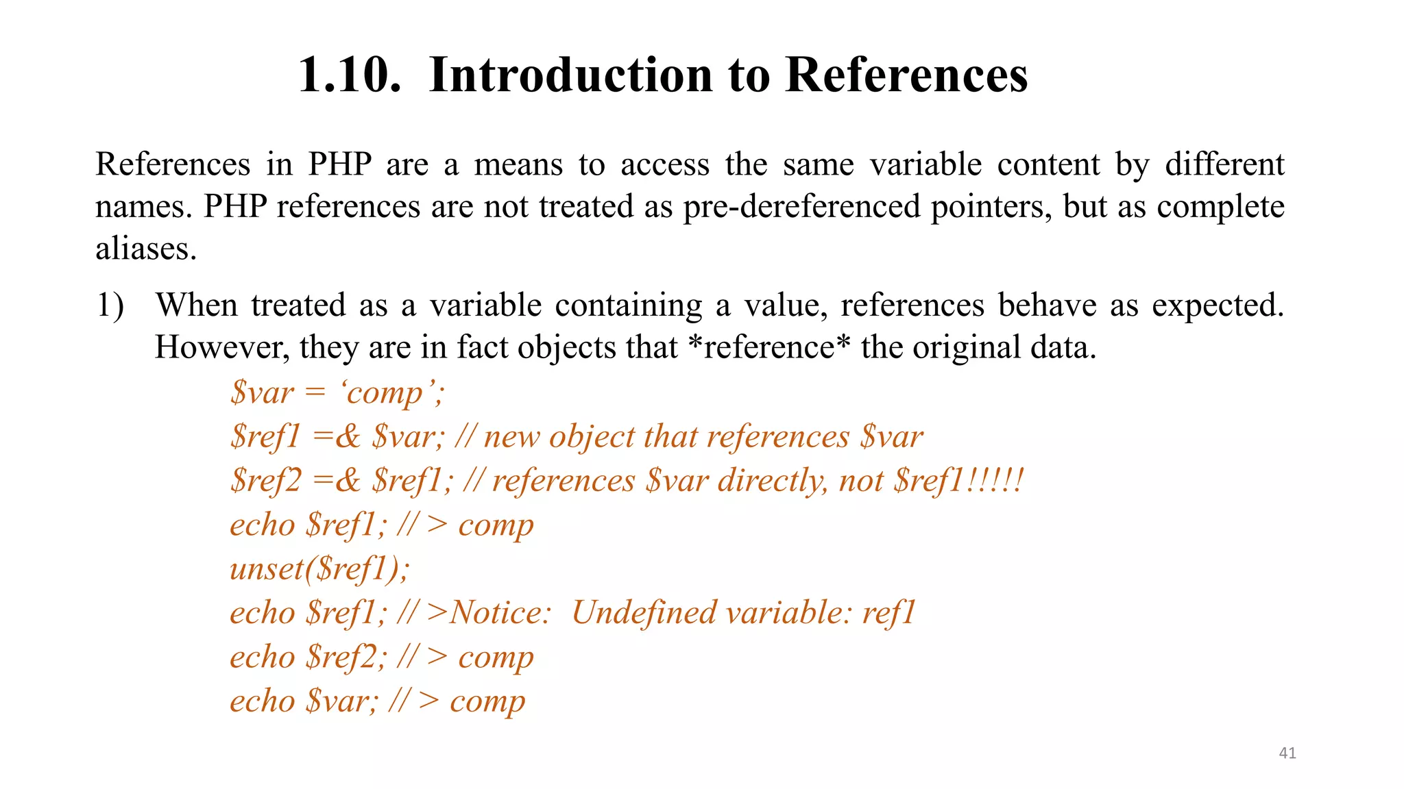 1.10. Introduction to References
References in PHP are a means to access the same variable content by different
names. PHP references are not treated as pre-dereferenced pointers, but as complete
aliases.
1) When treated as a variable containing a value, references behave as expected.
However, they are in fact objects that *reference* the original data.
$var = ‘comp’;
$ref1 =& $var; // new object that references $var
$ref2 =& $ref1; // references $var directly, not $ref1!!!!!
echo $ref1; // > comp
unset($ref1);
echo $ref1; // >Notice: Undefined variable: ref1
echo $ref2; // > comp
echo $var; // > comp
41
 