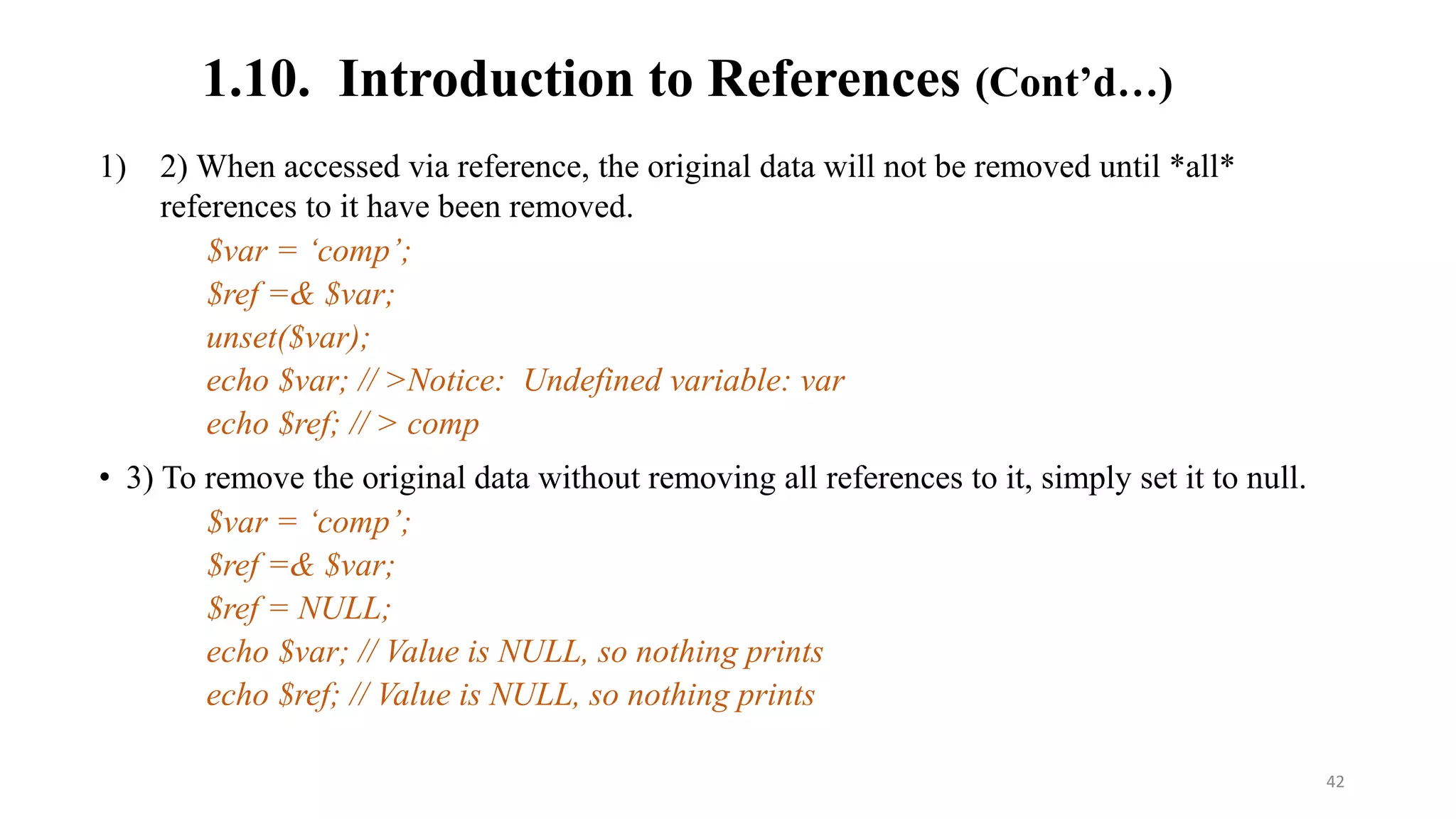1.10. Introduction to References (Cont’d…)
1) 2) When accessed via reference, the original data will not be removed until *all*
references to it have been removed.
$var = ‘comp’;
$ref =& $var;
unset($var);
echo $var; // >Notice: Undefined variable: var
echo $ref; // > comp
• 3) To remove the original data without removing all references to it, simply set it to null.
$var = ‘comp’;
$ref =& $var;
$ref = NULL;
echo $var; // Value is NULL, so nothing prints
echo $ref; // Value is NULL, so nothing prints
42
 