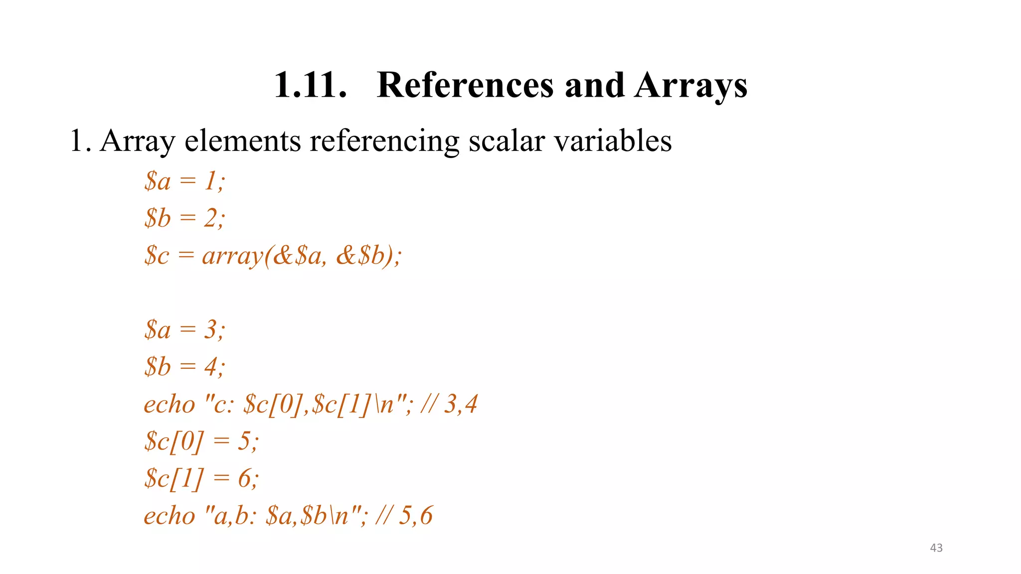 1.11. References and Arrays
1. Array elements referencing scalar variables
$a = 1;
$b = 2;
$c = array(&$a, &$b);
$a = 3;
$b = 4;
echo "c: $c[0],$c[1]n"; // 3,4
$c[0] = 5;
$c[1] = 6;
echo "a,b: $a,$bn"; // 5,6
43
 
