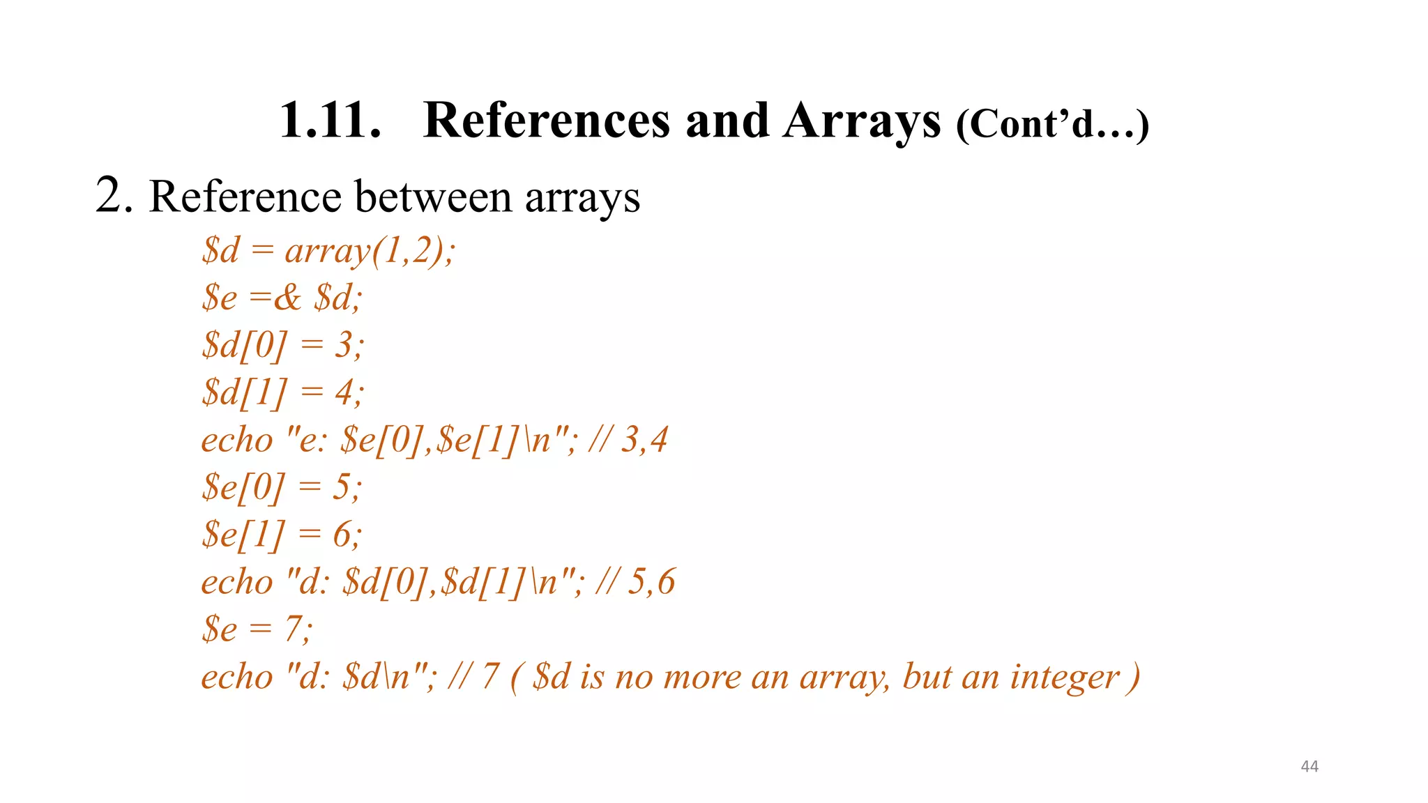 1.11. References and Arrays (Cont’d…)
2. Reference between arrays
$d = array(1,2);
$e =& $d;
$d[0] = 3;
$d[1] = 4;
echo "e: $e[0],$e[1]n"; // 3,4
$e[0] = 5;
$e[1] = 6;
echo "d: $d[0],$d[1]n"; // 5,6
$e = 7;
echo "d: $dn"; // 7 ( $d is no more an array, but an integer )
44
 