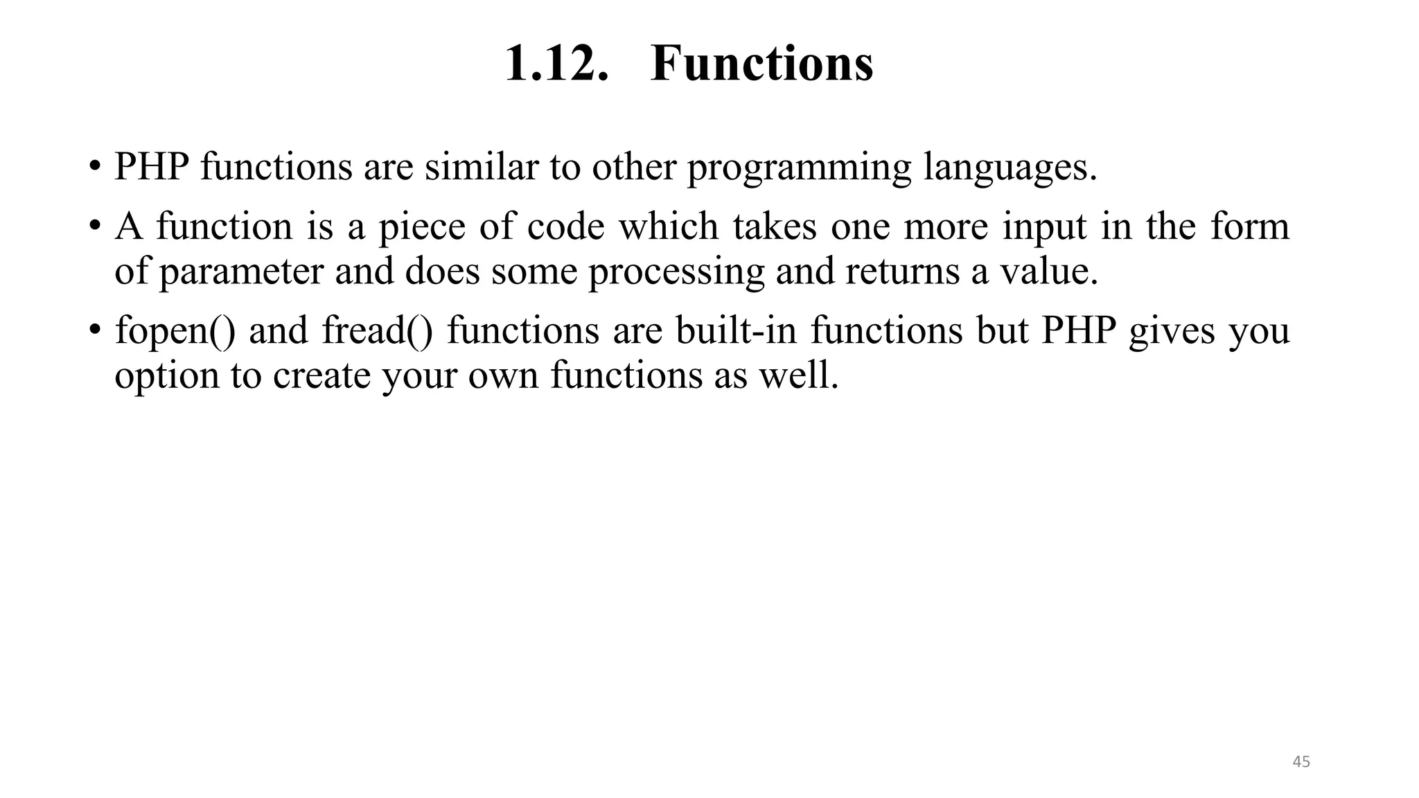 1.12. Functions
• PHP functions are similar to other programming languages.
• A function is a piece of code which takes one more input in the form
of parameter and does some processing and returns a value.
• fopen() and fread() functions are built-in functions but PHP gives you
option to create your own functions as well.
45
 