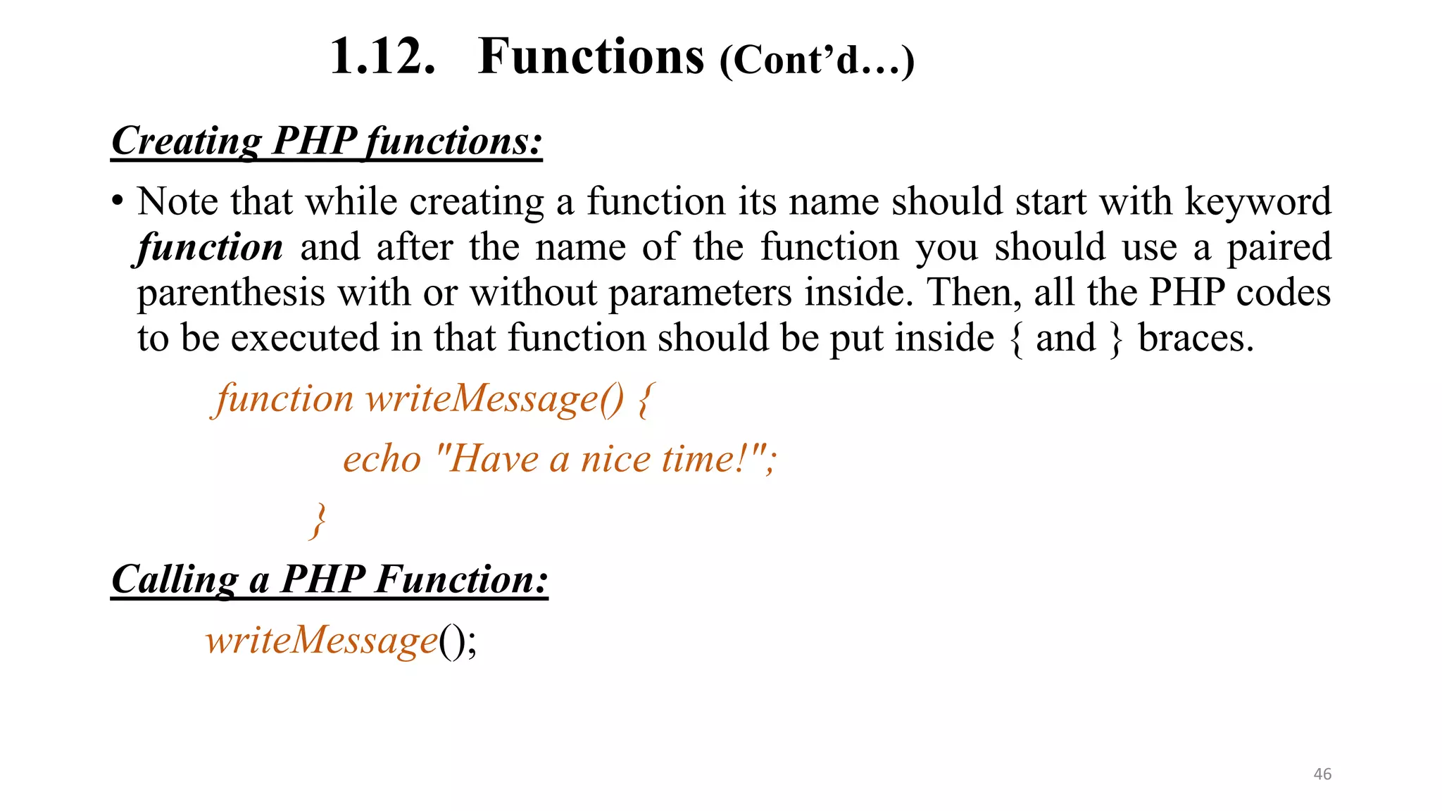 1.12. Functions (Cont’d…)
Creating PHP functions:
• Note that while creating a function its name should start with keyword
function and after the name of the function you should use a paired
parenthesis with or without parameters inside. Then, all the PHP codes
to be executed in that function should be put inside { and } braces.
function writeMessage() {
echo "Have a nice time!";
}
Calling a PHP Function:
writeMessage();
46
 