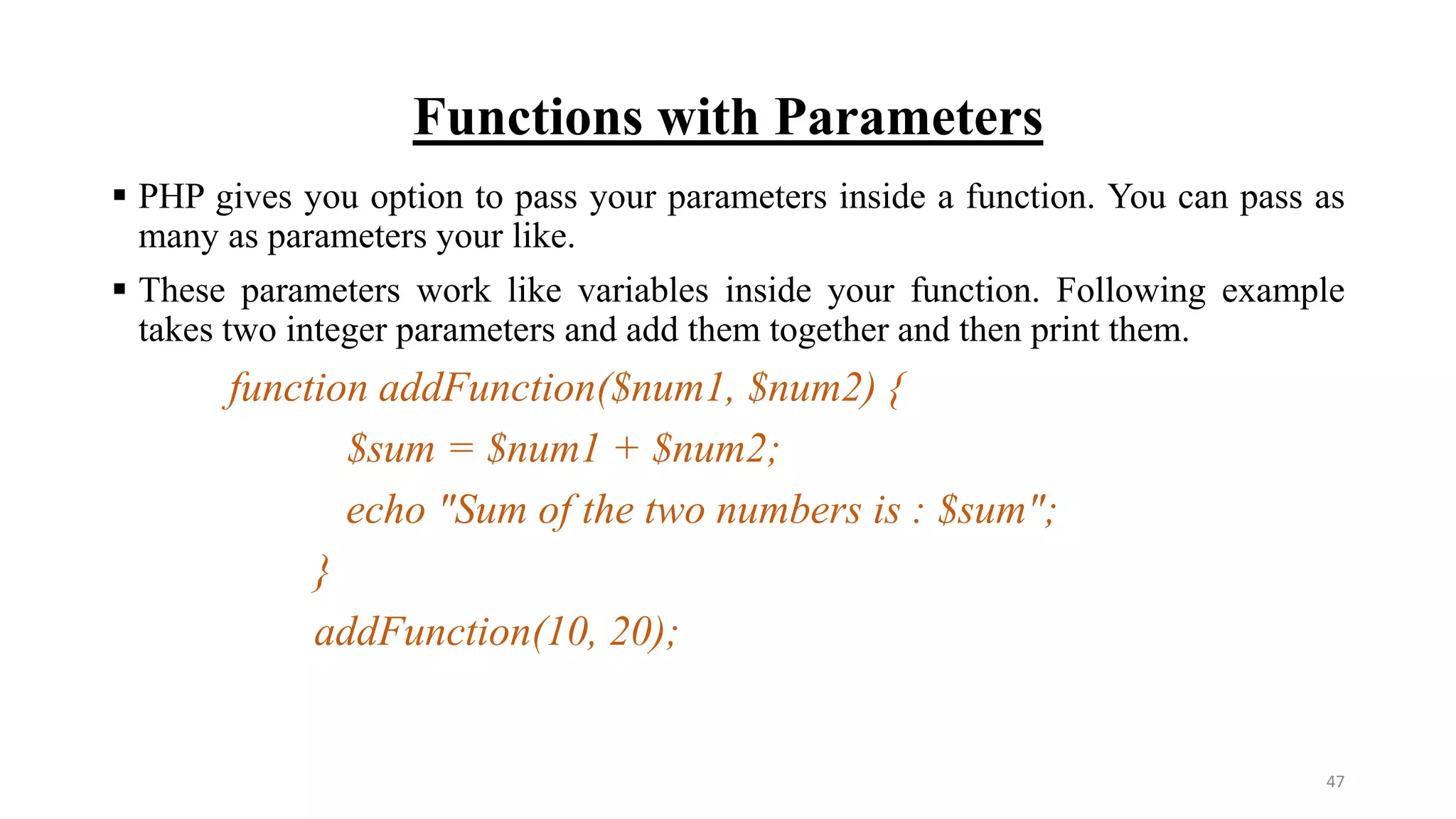 Functions with Parameters
 PHP gives you option to pass your parameters inside a function. You can pass as
many as parameters your like.
 These parameters work like variables inside your function. Following example
takes two integer parameters and add them together and then print them.
function addFunction($num1, $num2) {
$sum = $num1 + $num2;
echo "Sum of the two numbers is : $sum";
}
addFunction(10, 20);
47
 