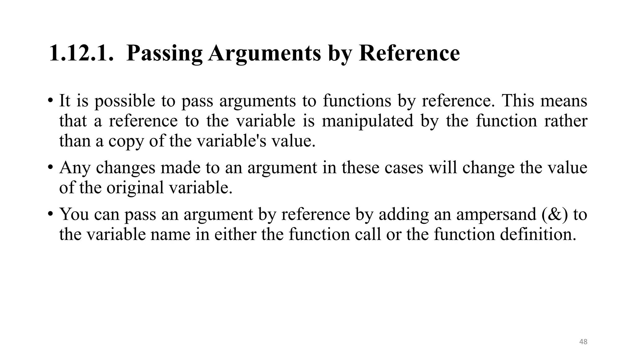 1.12.1. Passing Arguments by Reference
• It is possible to pass arguments to functions by reference. This means
that a reference to the variable is manipulated by the function rather
than a copy of the variable's value.
• Any changes made to an argument in these cases will change the value
of the original variable.
• You can pass an argument by reference by adding an ampersand (&) to
the variable name in either the function call or the function definition.
48
 