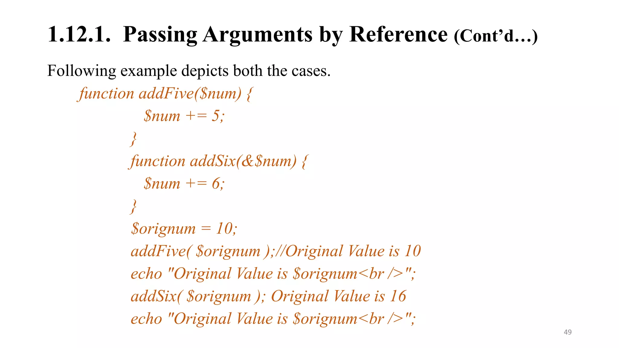 Following example depicts both the cases.
function addFive($num) {
$num += 5;
}
function addSix(&$num) {
$num += 6;
}
$orignum = 10;
addFive( $orignum );//Original Value is 10
echo "Original Value is $orignum<br />";
addSix( $orignum ); Original Value is 16
echo "Original Value is $orignum<br />";
1.12.1. Passing Arguments by Reference (Cont’d…)
49
 