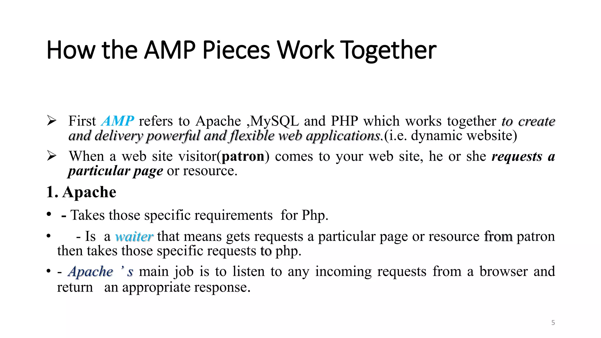 How the AMP Pieces Work Together
 First AMP refers to Apache ,MySQL and PHP which works together to create
and delivery powerful and flexible web applications.(i.e. dynamic website)
 When a web site visitor(patron) comes to your web site, he or she requests a
particular page or resource.
1. Apache
• - Takes those specific requirements for Php.
• - Is a waiter that means gets requests a particular page or resource from patron
then takes those specific requests to php.
• - Apache ’ s main job is to listen to any incoming requests from a browser and
return an appropriate response.
5
 