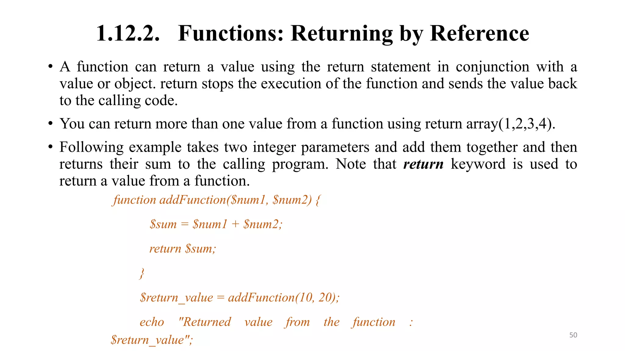 1.12.2. Functions: Returning by Reference
• A function can return a value using the return statement in conjunction with a
value or object. return stops the execution of the function and sends the value back
to the calling code.
• You can return more than one value from a function using return array(1,2,3,4).
• Following example takes two integer parameters and add them together and then
returns their sum to the calling program. Note that return keyword is used to
return a value from a function.
function addFunction($num1, $num2) {
$sum = $num1 + $num2;
return $sum;
}
$return_value = addFunction(10, 20);
echo "Returned value from the function :
$return_value"; 50
 