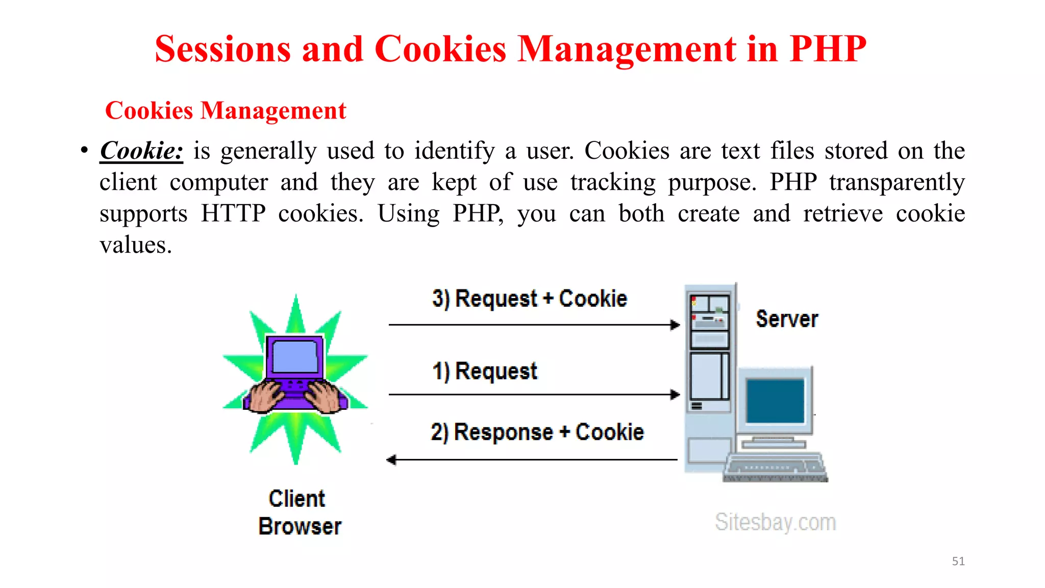 Sessions and Cookies Management in PHP
• Cookie: is generally used to identify a user. Cookies are text files stored on the
client computer and they are kept of use tracking purpose. PHP transparently
supports HTTP cookies. Using PHP, you can both create and retrieve cookie
values.
51
Cookies Management
 