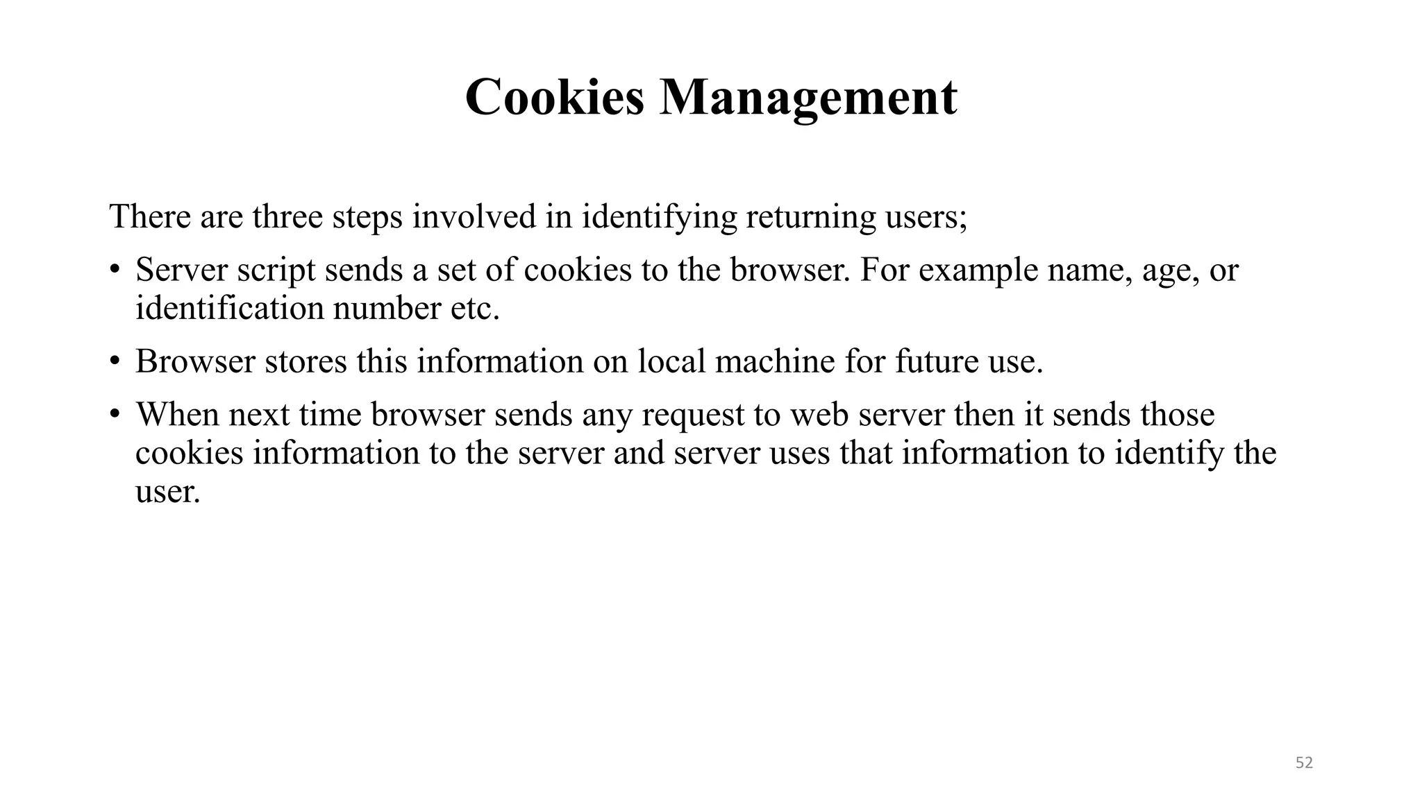 Cookies Management
There are three steps involved in identifying returning users;
• Server script sends a set of cookies to the browser. For example name, age, or
identification number etc.
• Browser stores this information on local machine for future use.
• When next time browser sends any request to web server then it sends those
cookies information to the server and server uses that information to identify the
user.
52
 