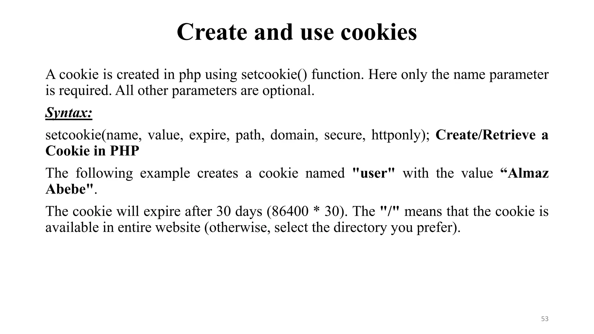 Create and use cookies
A cookie is created in php using setcookie() function. Here only the name parameter
is required. All other parameters are optional.
Syntax:
setcookie(name, value, expire, path, domain, secure, httponly); Create/Retrieve a
Cookie in PHP
The following example creates a cookie named "user" with the value “Almaz
Abebe".
The cookie will expire after 30 days (86400 * 30). The "/" means that the cookie is
available in entire website (otherwise, select the directory you prefer).
53
 