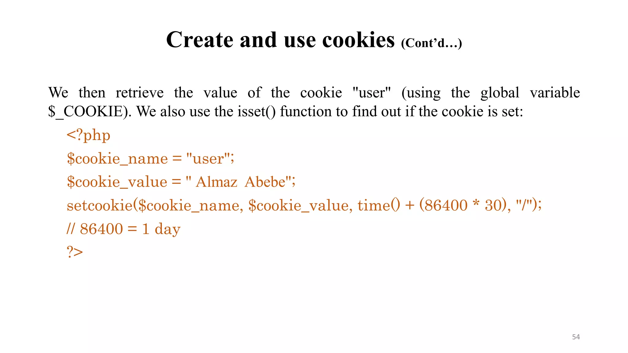 Create and use cookies (Cont’d…)
We then retrieve the value of the cookie "user" (using the global variable
$_COOKIE). We also use the isset() function to find out if the cookie is set:
<?php
$cookie_name = "user";
$cookie_value = " Almaz Abebe";
setcookie($cookie_name, $cookie_value, time() + (86400 * 30), "/");
// 86400 = 1 day
?>
54
 