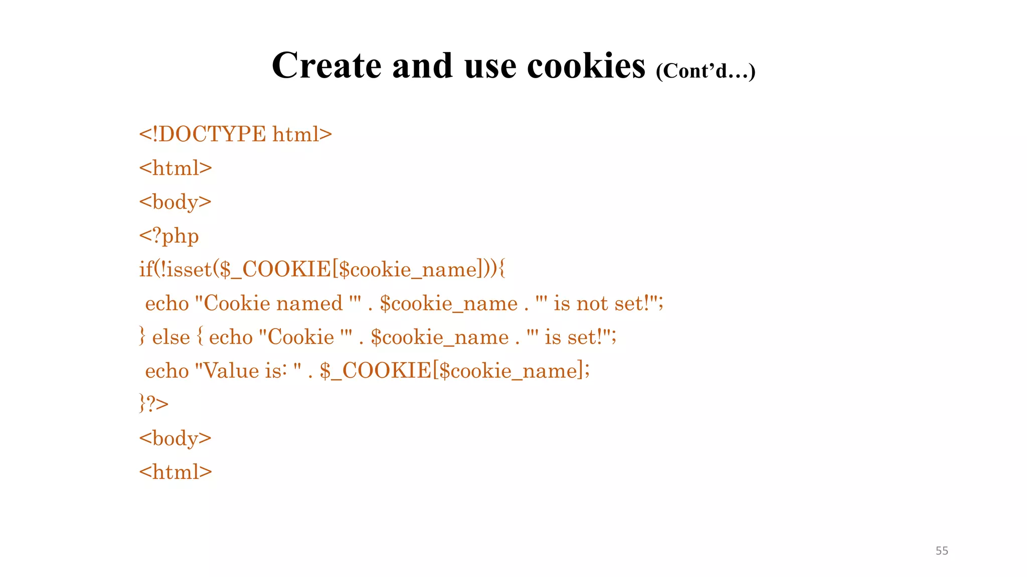 <!DOCTYPE html>
<html>
<body>
<?php
if(!isset($_COOKIE[$cookie_name])){
echo "Cookie named '" . $cookie_name . "' is not set!";
} else { echo "Cookie '" . $cookie_name . "' is set!";
echo "Value is: " . $_COOKIE[$cookie_name];
}?>
<body>
<html>
Create and use cookies (Cont’d…)
55
 