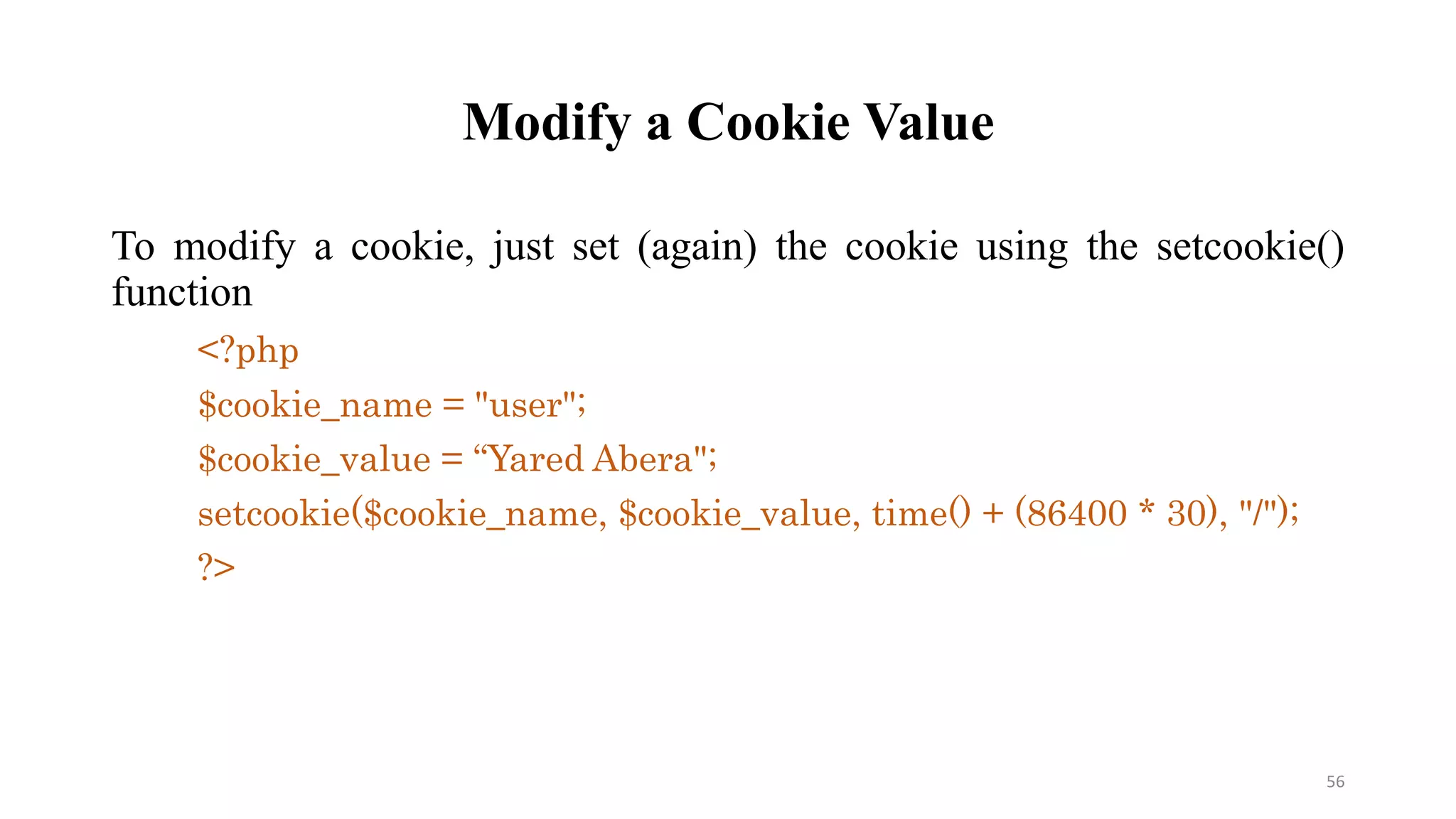 Modify a Cookie Value
To modify a cookie, just set (again) the cookie using the setcookie()
function
<?php
$cookie_name = "user";
$cookie_value = “Yared Abera";
setcookie($cookie_name, $cookie_value, time() + (86400 * 30), "/");
?>
56
 