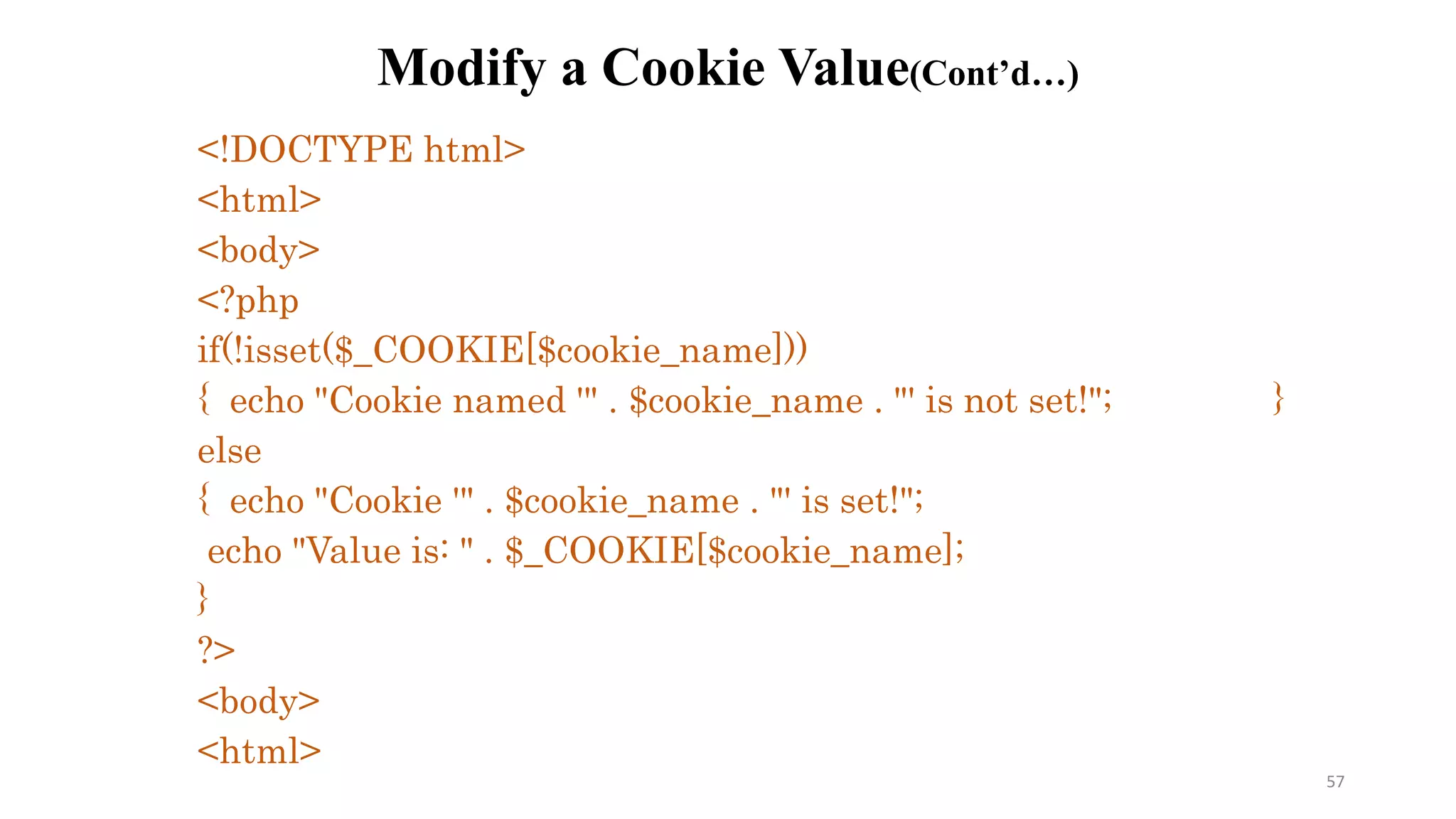 Modify a Cookie Value(Cont’d…)
<!DOCTYPE html>
<html>
<body>
<?php
if(!isset($_COOKIE[$cookie_name]))
{ echo "Cookie named '" . $cookie_name . "' is not set!"; }
else
{ echo "Cookie '" . $cookie_name . "' is set!";
echo "Value is: " . $_COOKIE[$cookie_name];
}
?>
<body>
<html>
57
 