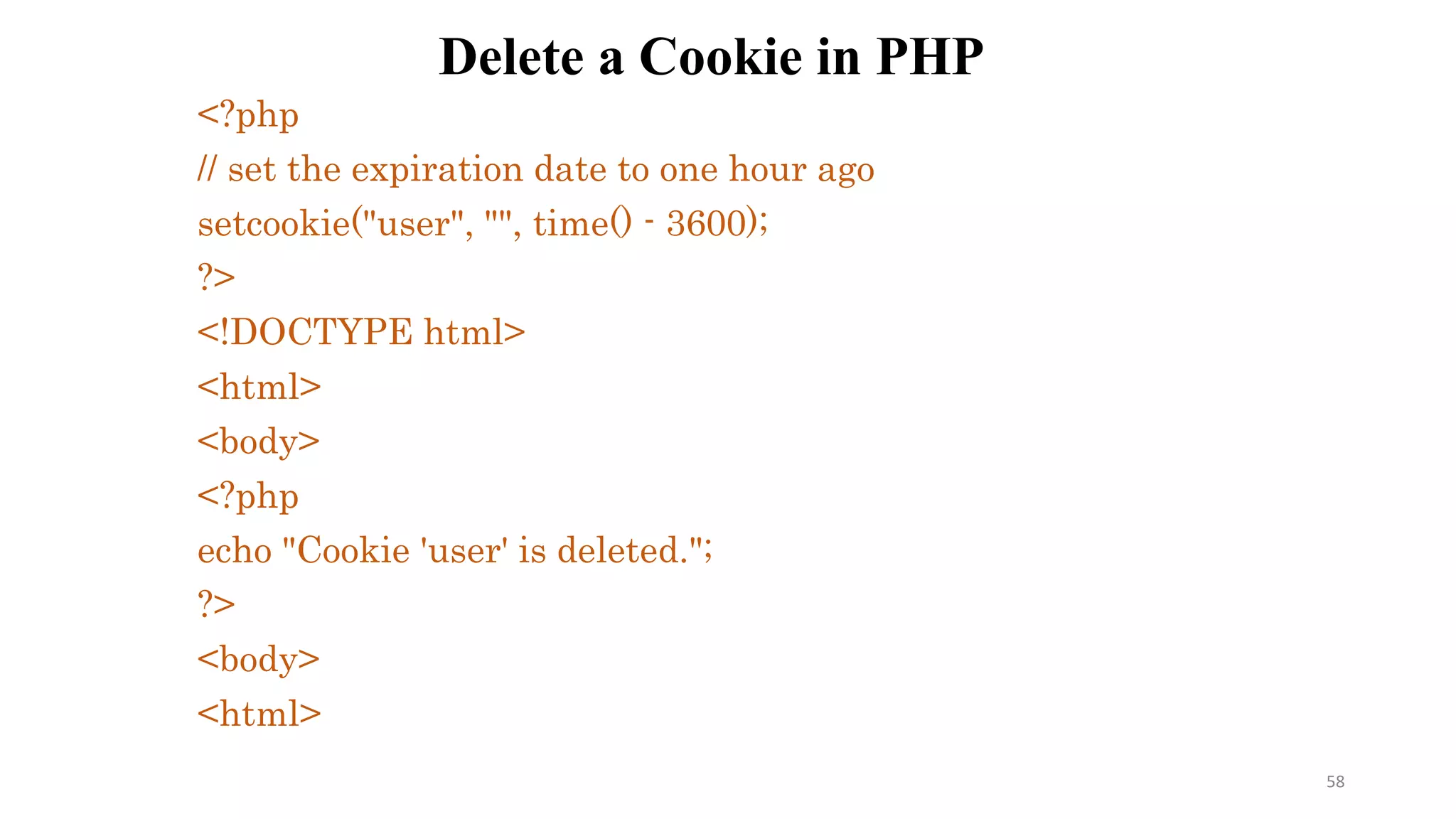 Delete a Cookie in PHP
<?php
// set the expiration date to one hour ago
setcookie("user", "", time() - 3600);
?>
<!DOCTYPE html>
<html>
<body>
<?php
echo "Cookie 'user' is deleted.";
?>
<body>
<html>
58
 