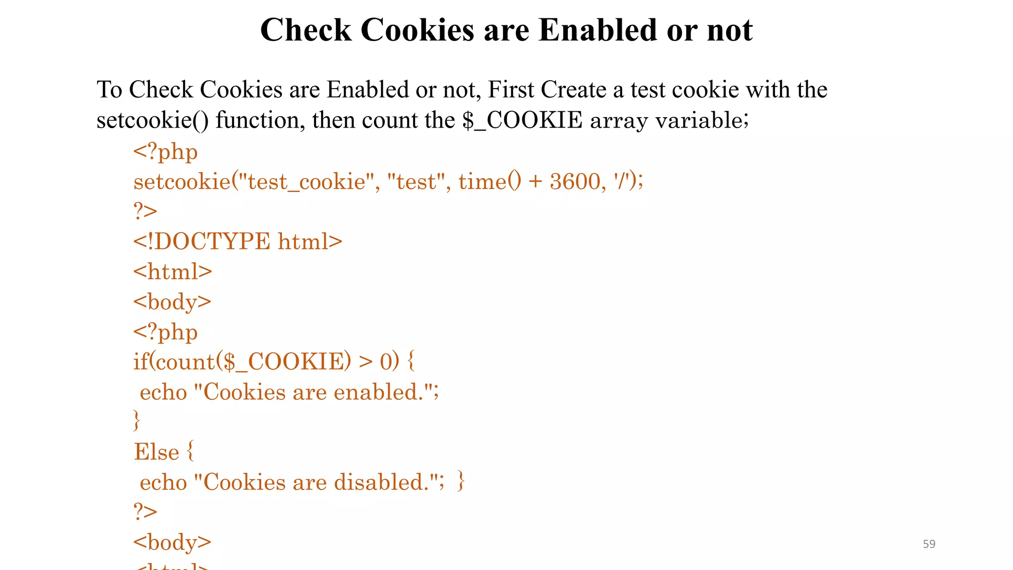 Check Cookies are Enabled or not
To Check Cookies are Enabled or not, First Create a test cookie with the
setcookie() function, then count the $_COOKIE array variable;
<?php
setcookie("test_cookie", "test", time() + 3600, '/');
?>
<!DOCTYPE html>
<html>
<body>
<?php
if(count($_COOKIE) > 0) {
echo "Cookies are enabled.";
}
Else {
echo "Cookies are disabled."; }
?>
<body> 59
 