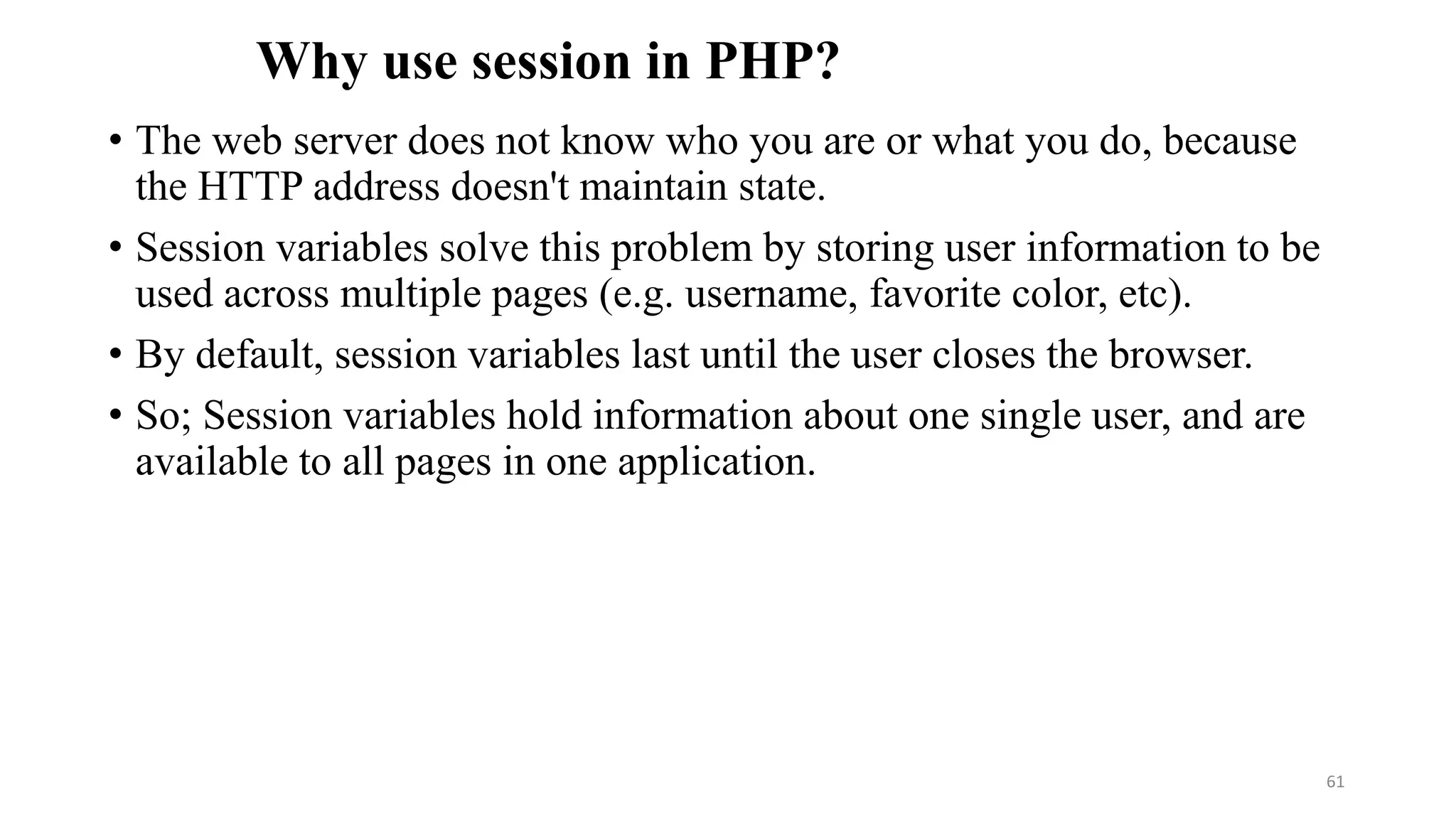 Why use session in PHP?
• The web server does not know who you are or what you do, because
the HTTP address doesn't maintain state.
• Session variables solve this problem by storing user information to be
used across multiple pages (e.g. username, favorite color, etc).
• By default, session variables last until the user closes the browser.
• So; Session variables hold information about one single user, and are
available to all pages in one application.
61
 