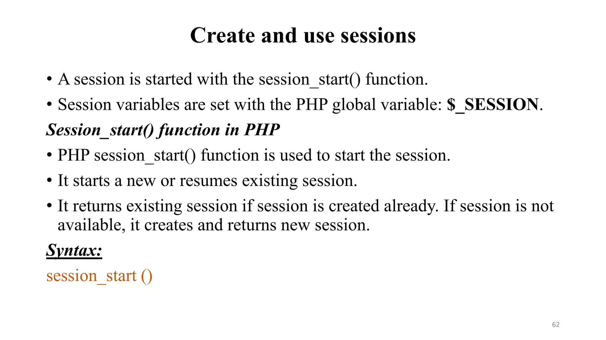 Create and use sessions
• A session is started with the session_start() function.
• Session variables are set with the PHP global variable: $_SESSION.
Session_start() function in PHP
• PHP session_start() function is used to start the session.
• It starts a new or resumes existing session.
• It returns existing session if session is created already. If session is not
available, it creates and returns new session.
Syntax:
session_start ()
62
 