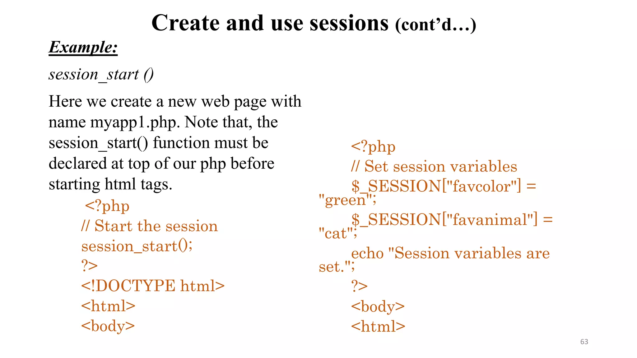 Create and use sessions (cont’d…)
Example:
session_start ()
Here we create a new web page with
name myapp1.php. Note that, the
session_start() function must be
declared at top of our php before
starting html tags.
<?php
// Start the session
session_start();
?>
<!DOCTYPE html>
<html>
<body>
<?php
// Set session variables
$_SESSION["favcolor"] =
"green";
$_SESSION["favanimal"] =
"cat";
echo "Session variables are
set.";
?>
<body>
<html>
63
 