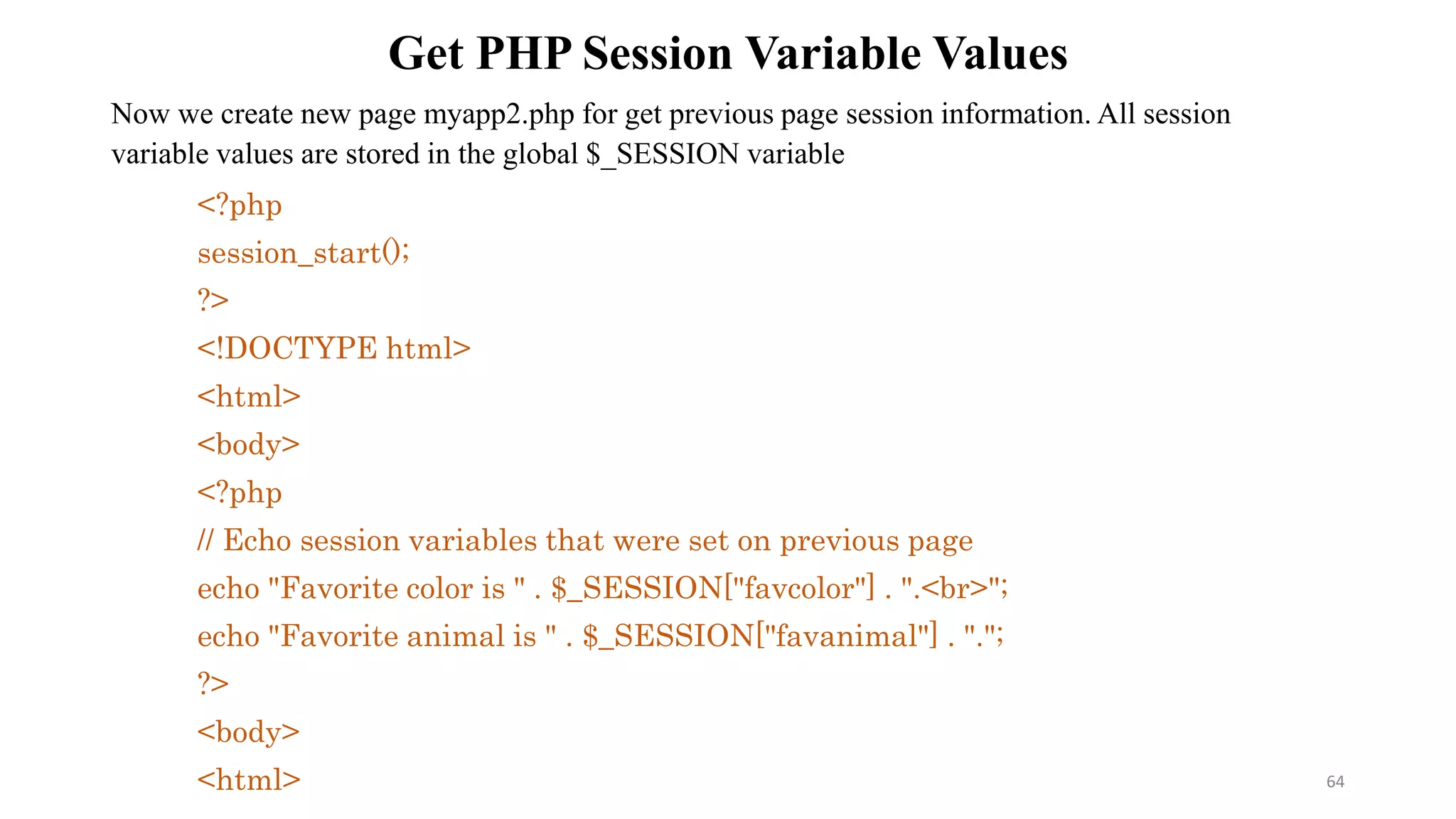 Get PHP Session Variable Values
Now we create new page myapp2.php for get previous page session information. All session
variable values are stored in the global $_SESSION variable
<?php
session_start();
?>
<!DOCTYPE html>
<html>
<body>
<?php
// Echo session variables that were set on previous page
echo "Favorite color is " . $_SESSION["favcolor"] . ".<br>";
echo "Favorite animal is " . $_SESSION["favanimal"] . ".";
?>
<body>
<html> 64
 