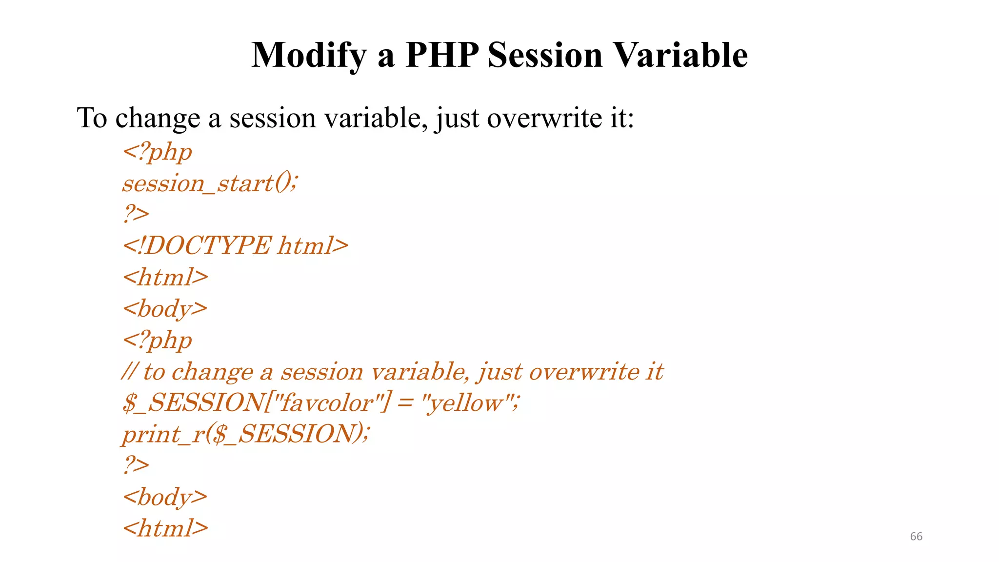 Modify a PHP Session Variable
To change a session variable, just overwrite it:
<?php
session_start();
?>
<!DOCTYPE html>
<html>
<body>
<?php
// to change a session variable, just overwrite it
$_SESSION["favcolor"] = "yellow";
print_r($_SESSION);
?>
<body>
<html> 66
 