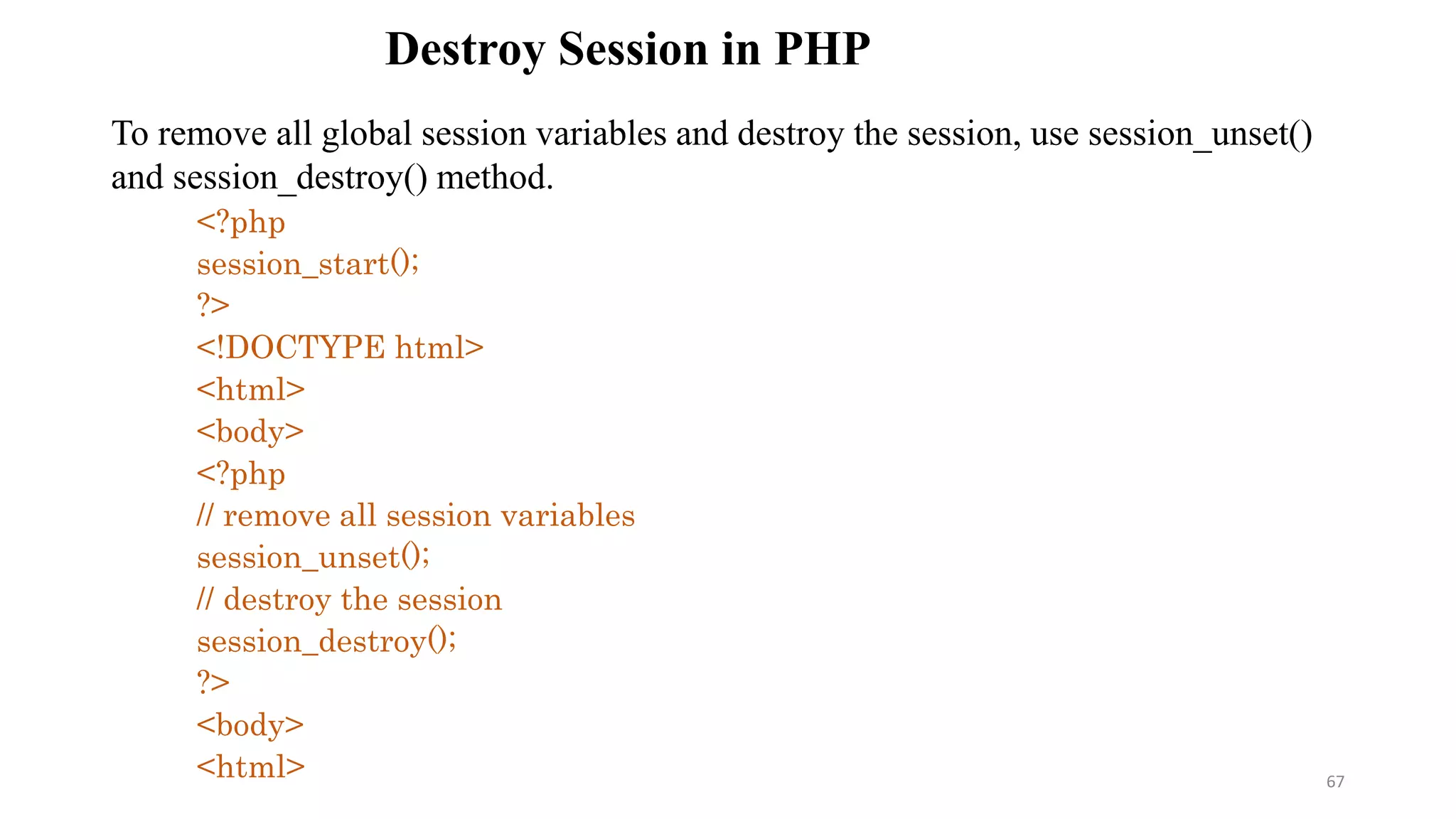 Destroy Session in PHP
To remove all global session variables and destroy the session, use session_unset()
and session_destroy() method.
<?php
session_start();
?>
<!DOCTYPE html>
<html>
<body>
<?php
// remove all session variables
session_unset();
// destroy the session
session_destroy();
?>
<body>
<html> 67
 