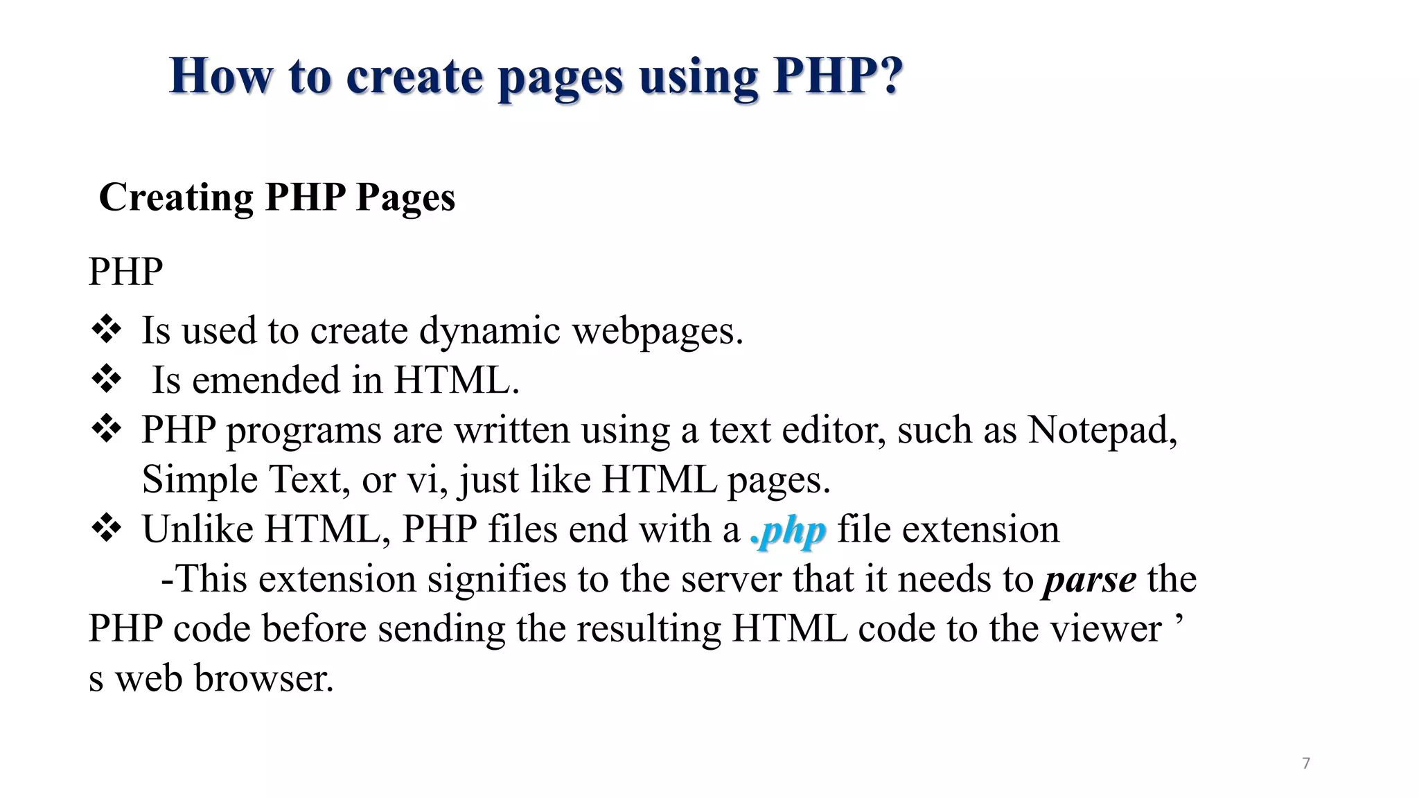 How to create pages using PHP?
Creating PHP Pages
PHP
 Is used to create dynamic webpages.
 Is emended in HTML.
 PHP programs are written using a text editor, such as Notepad,
Simple Text, or vi, just like HTML pages.
 Unlike HTML, PHP files end with a .php file extension
-This extension signifies to the server that it needs to parse the
PHP code before sending the resulting HTML code to the viewer ’
s web browser.
7
 
