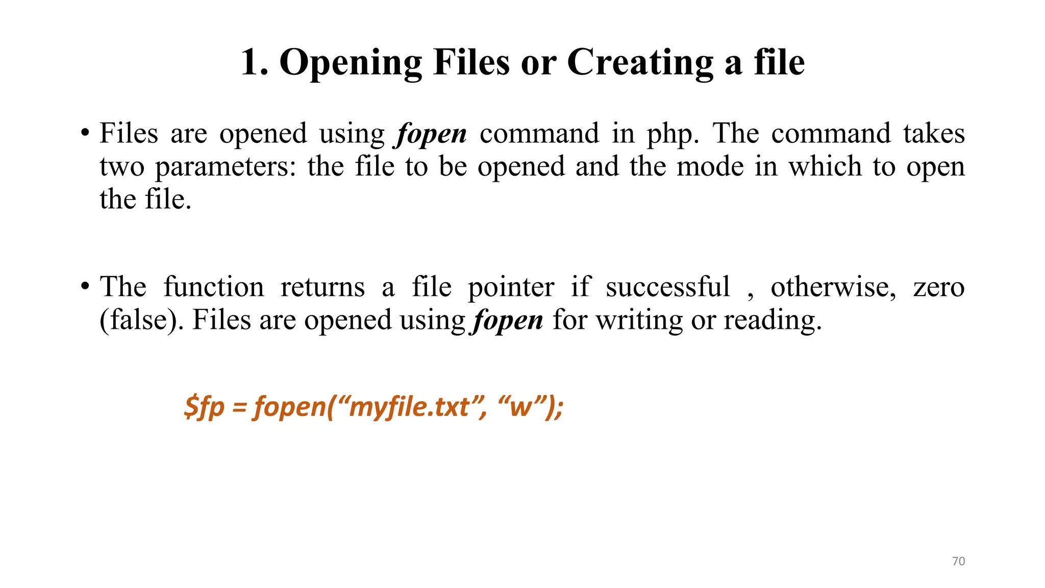 1. Opening Files or Creating a file
• Files are opened using fopen command in php. The command takes
two parameters: the file to be opened and the mode in which to open
the file.
• The function returns a file pointer if successful , otherwise, zero
(false). Files are opened using fopen for writing or reading.
$fp = fopen(“myfile.txt”, “w”);
70
 