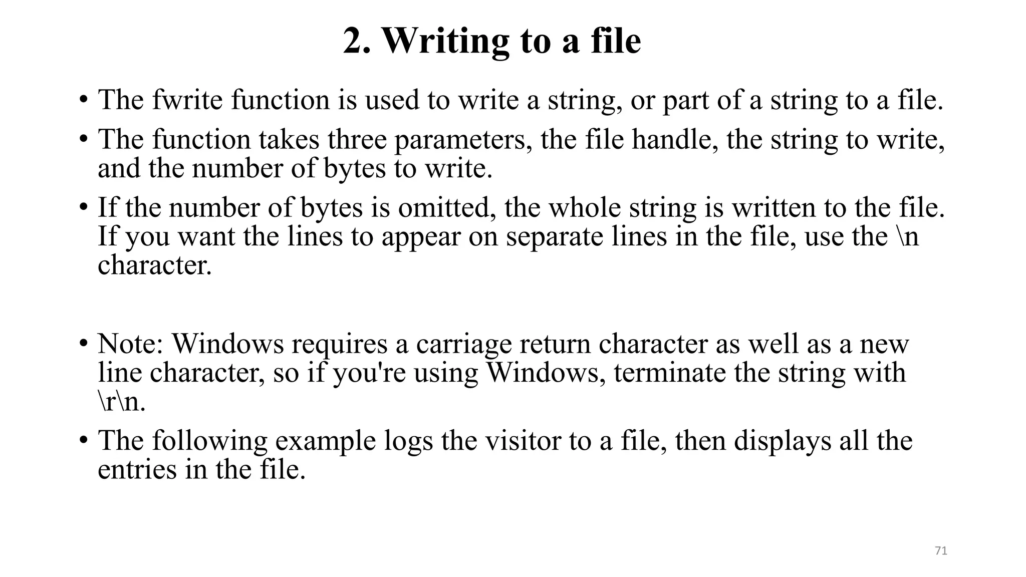 2. Writing to a file
• The fwrite function is used to write a string, or part of a string to a file.
• The function takes three parameters, the file handle, the string to write,
and the number of bytes to write.
• If the number of bytes is omitted, the whole string is written to the file.
If you want the lines to appear on separate lines in the file, use the n
character.
• Note: Windows requires a carriage return character as well as a new
line character, so if you're using Windows, terminate the string with
rn.
• The following example logs the visitor to a file, then displays all the
entries in the file.
71
 