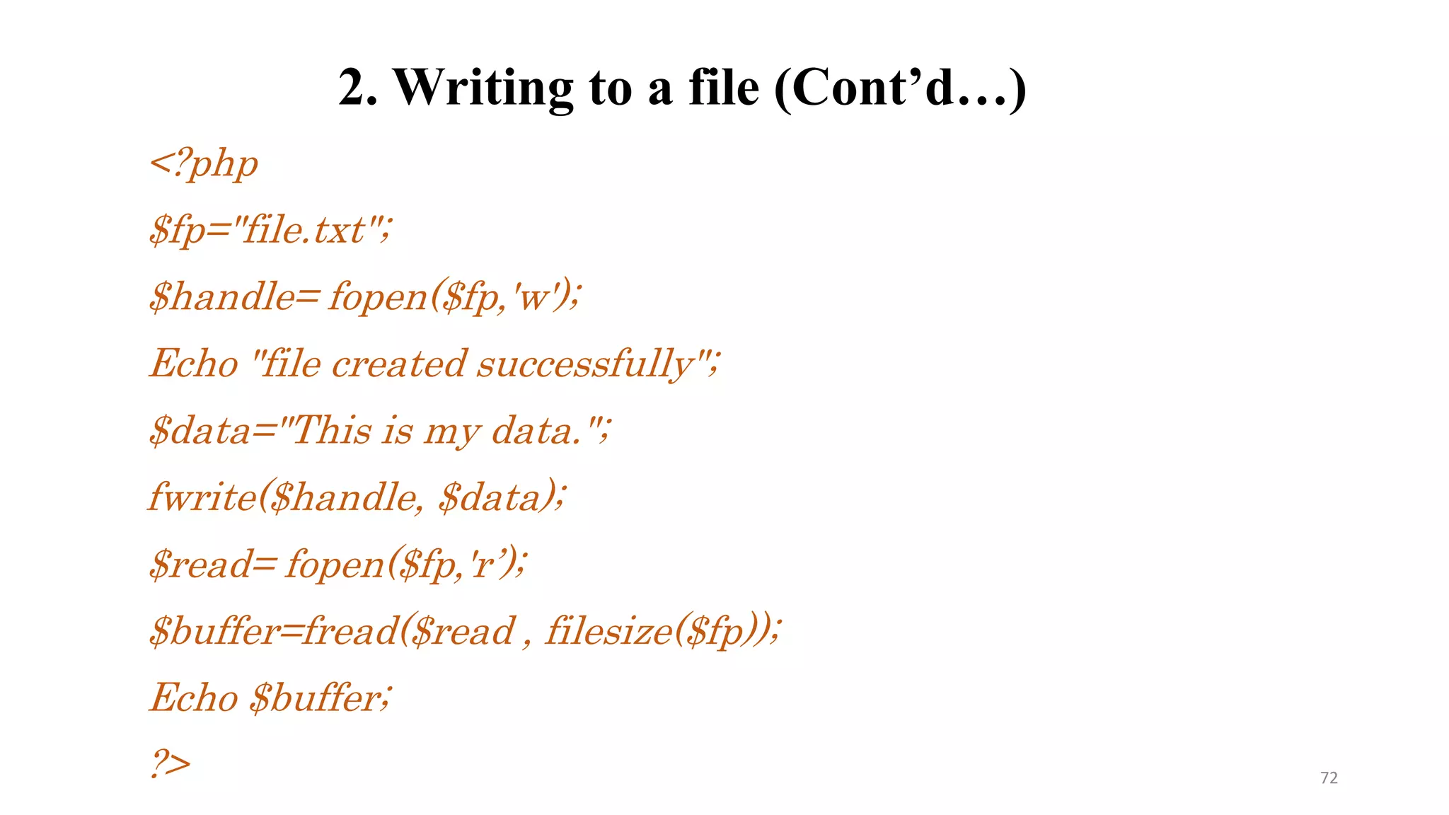 <?php
$fp="file.txt";
$handle= fopen($fp,'w');
Echo "file created successfully";
$data="This is my data.";
fwrite($handle, $data);
$read= fopen($fp,'r’);
$buffer=fread($read , filesize($fp));
Echo $buffer;
?>
2. Writing to a file (Cont’d…)
72
 