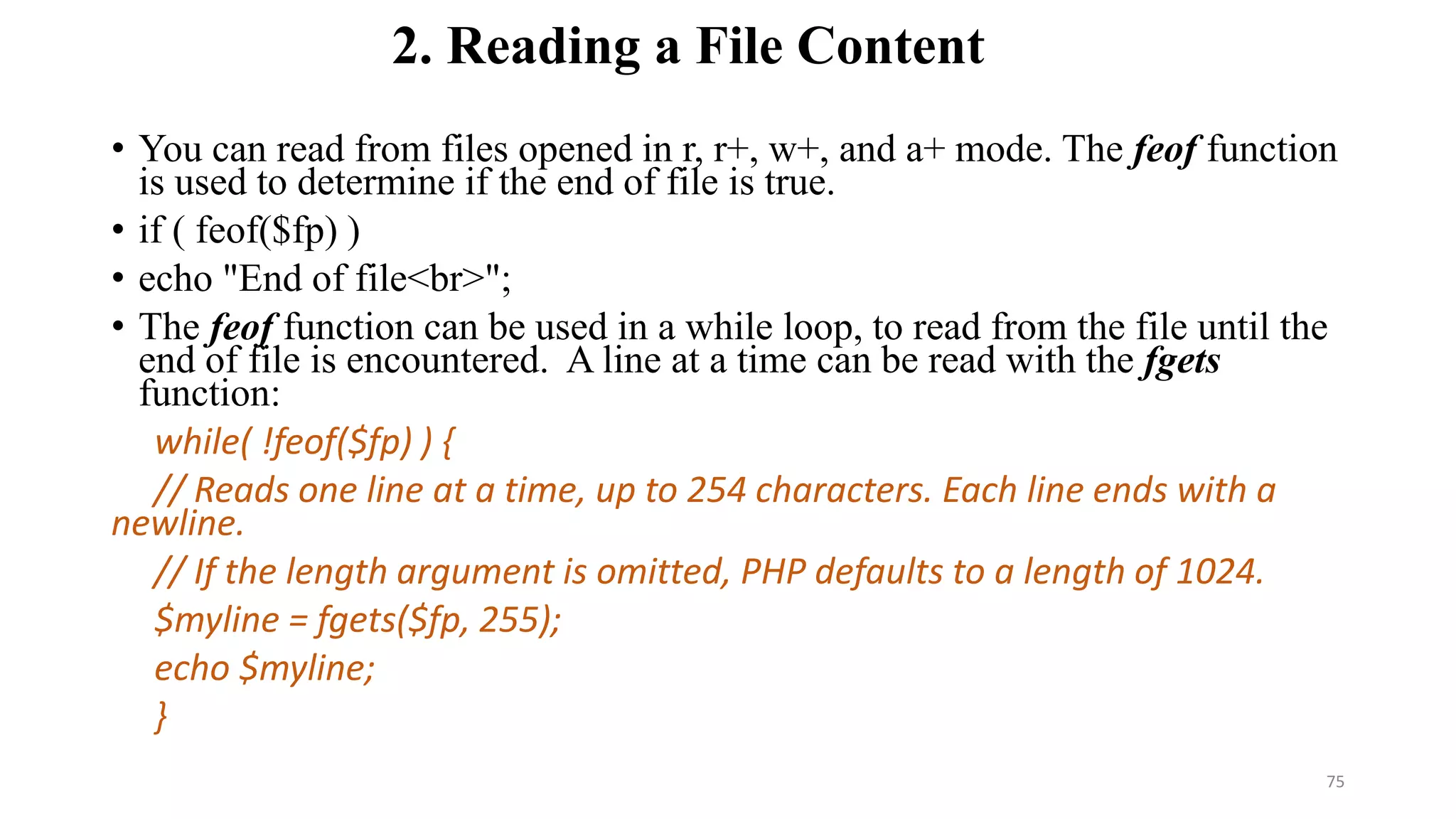 2. Reading a File Content
• You can read from files opened in r, r+, w+, and a+ mode. The feof function
is used to determine if the end of file is true.
• if ( feof($fp) )
• echo "End of file<br>";
• The feof function can be used in a while loop, to read from the file until the
end of file is encountered. A line at a time can be read with the fgets
function:
while( !feof($fp) ) {
// Reads one line at a time, up to 254 characters. Each line ends with a
newline.
// If the length argument is omitted, PHP defaults to a length of 1024.
$myline = fgets($fp, 255);
echo $myline;
}
75
 