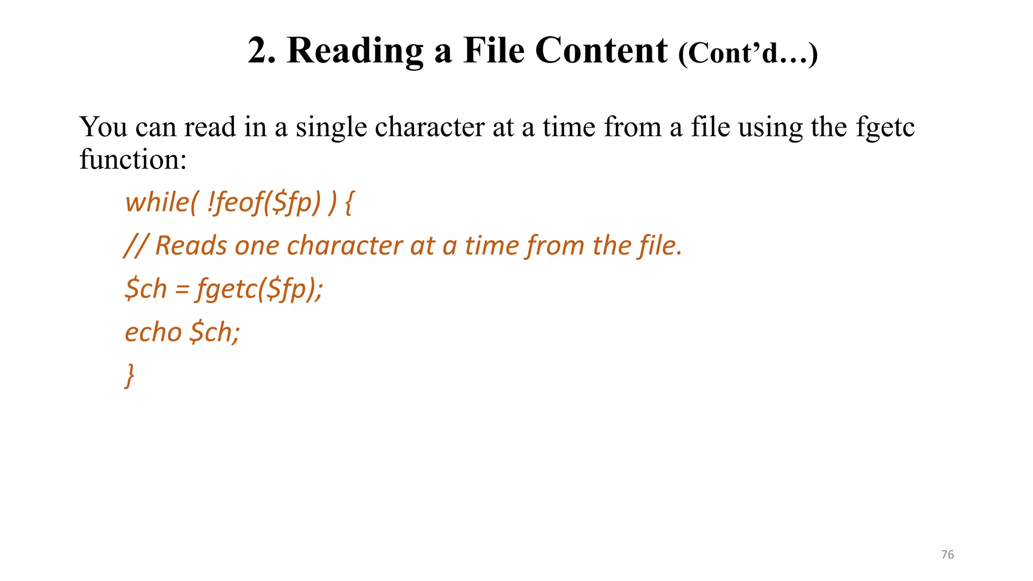 2. Reading a File Content (Cont’d…)
You can read in a single character at a time from a file using the fgetc
function:
while( !feof($fp) ) {
// Reads one character at a time from the file.
$ch = fgetc($fp);
echo $ch;
}
76
 