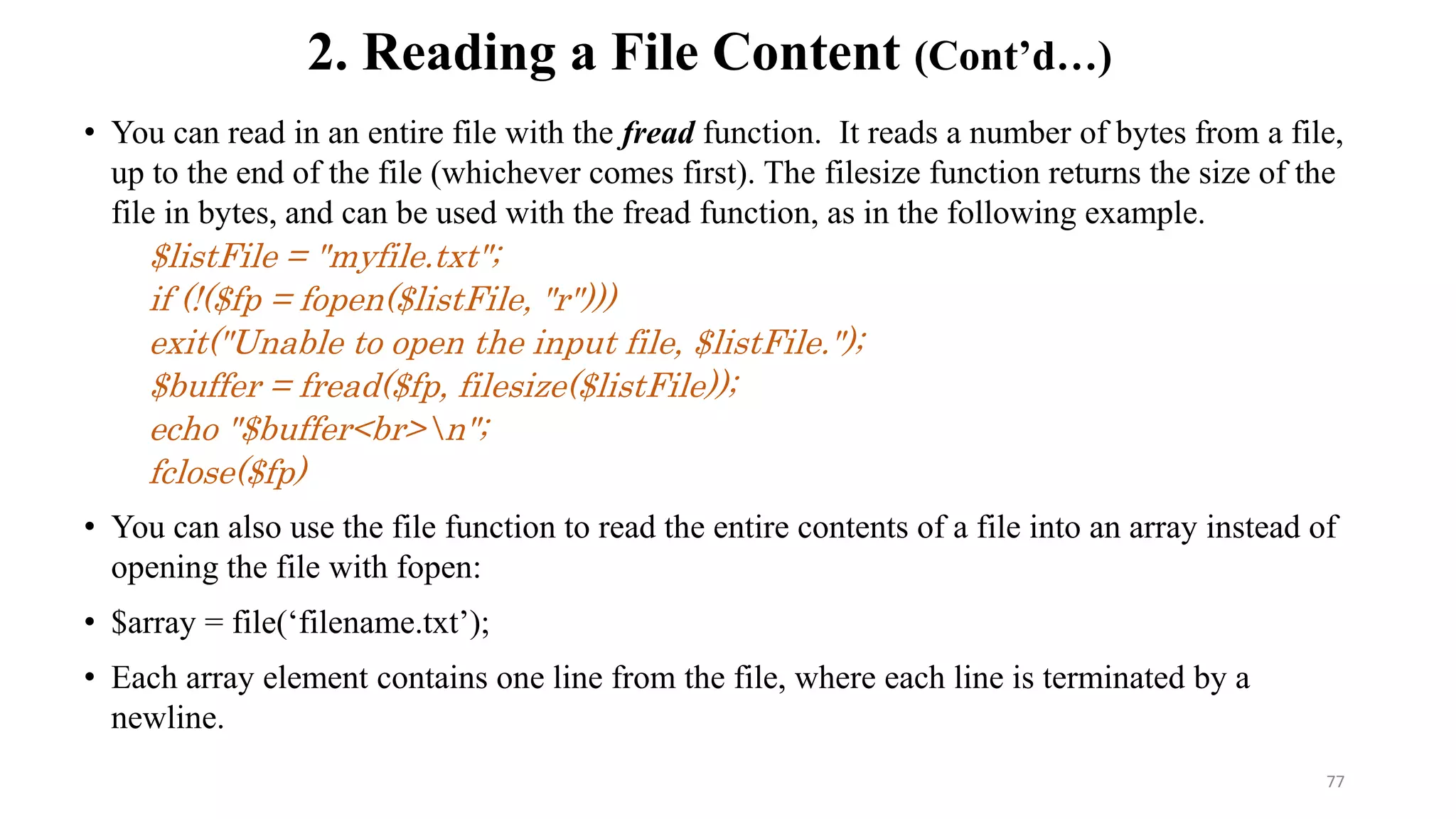 • You can read in an entire file with the fread function. It reads a number of bytes from a file,
up to the end of the file (whichever comes first). The filesize function returns the size of the
file in bytes, and can be used with the fread function, as in the following example.
$listFile = "myfile.txt";
if (!($fp = fopen($listFile, "r")))
exit("Unable to open the input file, $listFile.");
$buffer = fread($fp, filesize($listFile));
echo "$buffer<br>n";
fclose($fp)
• You can also use the file function to read the entire contents of a file into an array instead of
opening the file with fopen:
• $array = file(‘filename.txt’);
• Each array element contains one line from the file, where each line is terminated by a
newline.
2. Reading a File Content (Cont’d…)
77
 