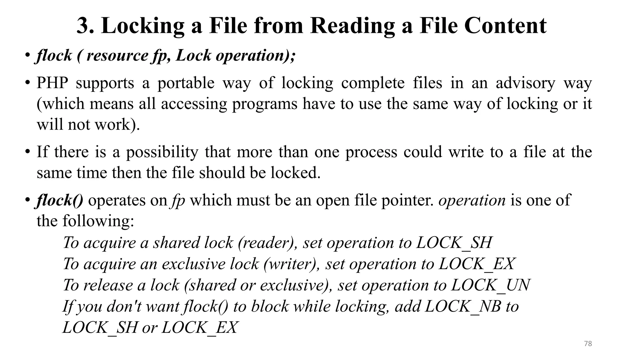 3. Locking a File from Reading a File Content
• flock ( resource fp, Lock operation);
• PHP supports a portable way of locking complete files in an advisory way
(which means all accessing programs have to use the same way of locking or it
will not work).
• If there is a possibility that more than one process could write to a file at the
same time then the file should be locked.
• flock() operates on fp which must be an open file pointer. operation is one of
the following:
To acquire a shared lock (reader), set operation to LOCK_SH
To acquire an exclusive lock (writer), set operation to LOCK_EX
To release a lock (shared or exclusive), set operation to LOCK_UN
If you don't want flock() to block while locking, add LOCK_NB to
LOCK_SH or LOCK_EX
78
 