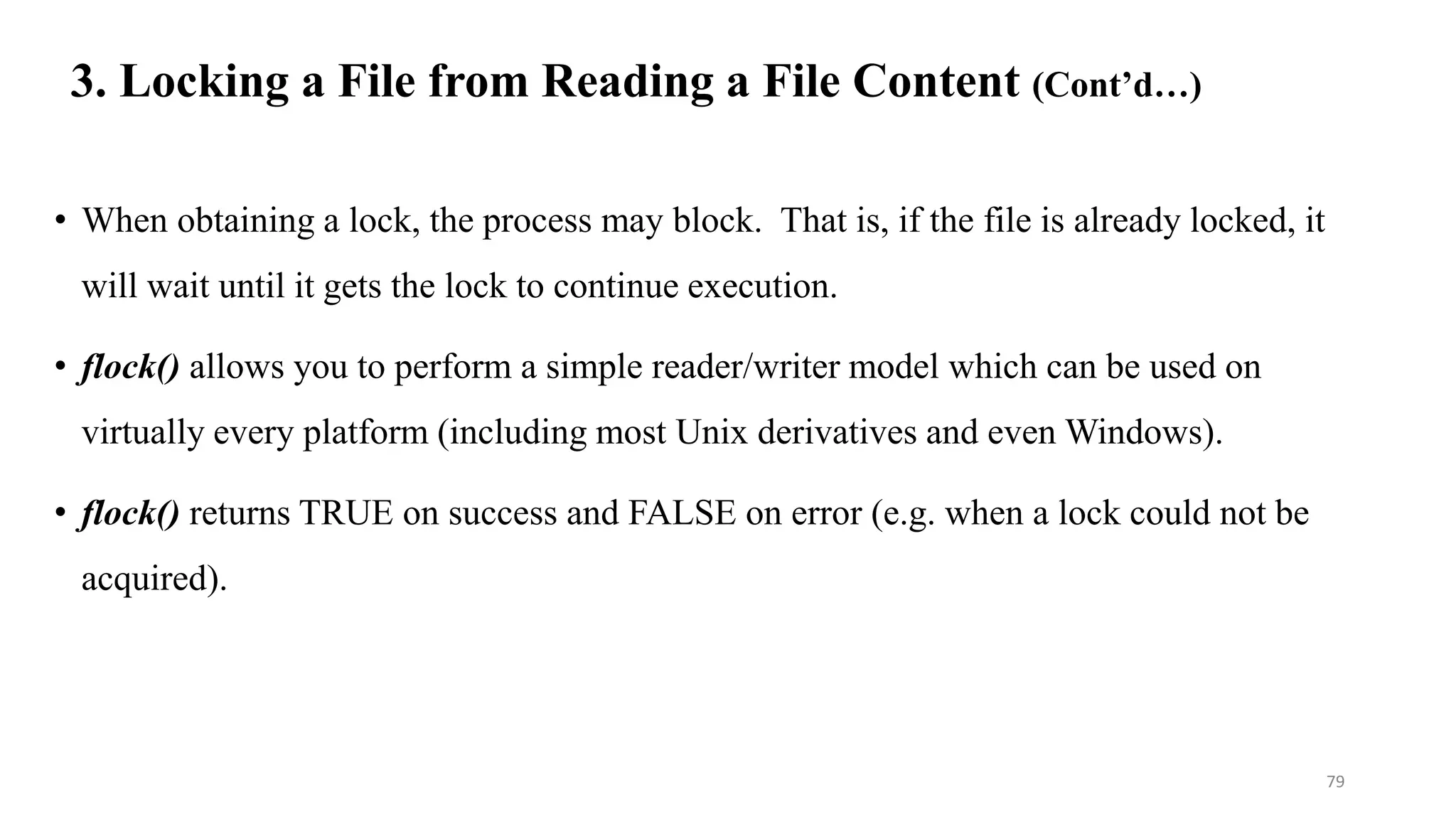 3. Locking a File from Reading a File Content (Cont’d…)
• When obtaining a lock, the process may block. That is, if the file is already locked, it
will wait until it gets the lock to continue execution.
• flock() allows you to perform a simple reader/writer model which can be used on
virtually every platform (including most Unix derivatives and even Windows).
• flock() returns TRUE on success and FALSE on error (e.g. when a lock could not be
acquired).
79
 