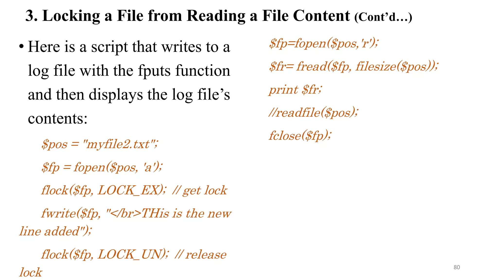 • Here is a script that writes to a
log file with the fputs function
and then displays the log file’s
contents:
$pos = "myfile2.txt";
$fp = fopen($pos, 'a');
flock($fp, LOCK_EX); // get lock
fwrite($fp, "</br>THis is the new
line added");
flock($fp, LOCK_UN); // release
lock
$fp=fopen($pos,'r');
$fr= fread($fp, filesize($pos));
print $fr;
//readfile($pos);
fclose($fp);
3. Locking a File from Reading a File Content (Cont’d…)
80
 