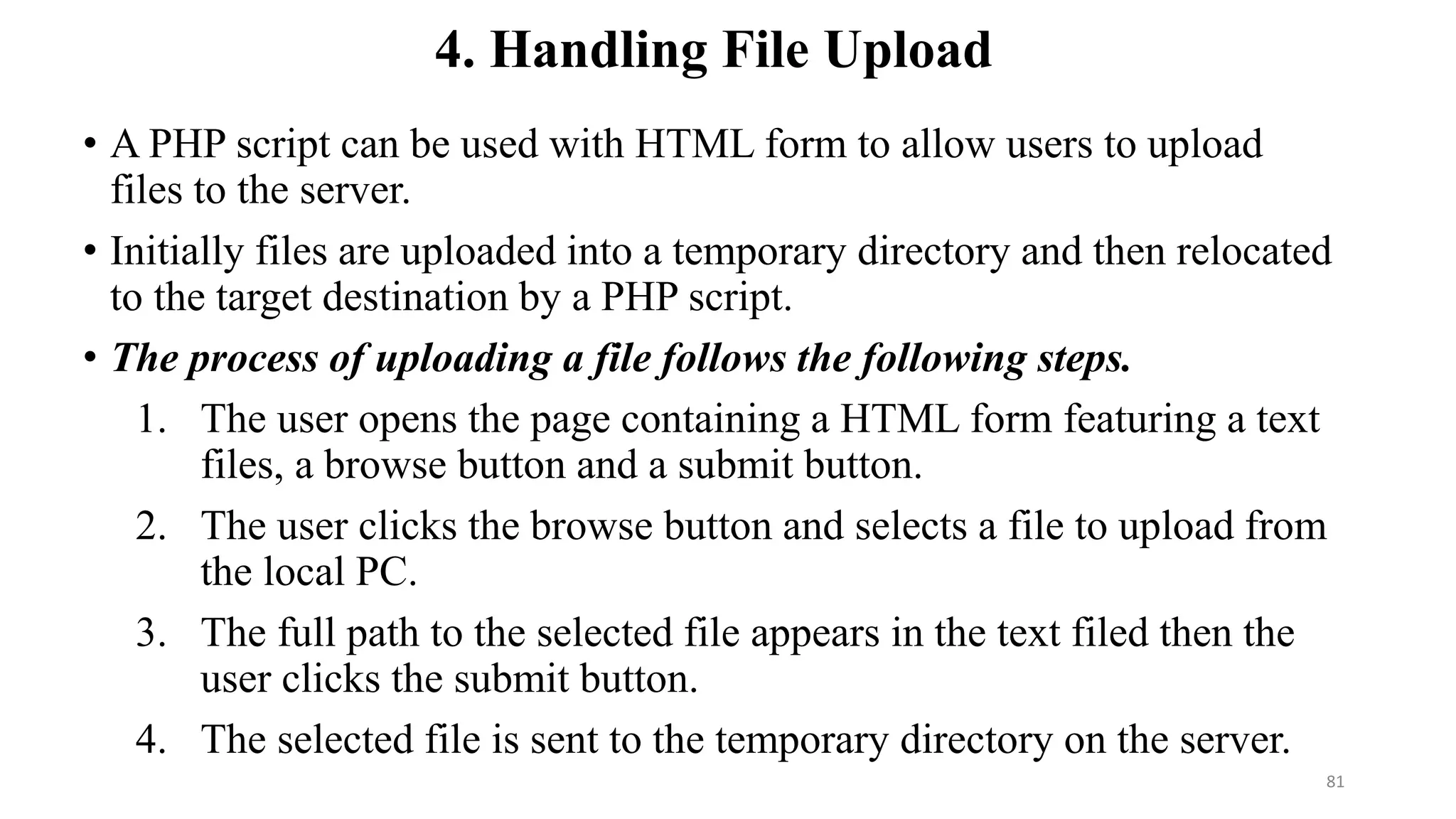 4. Handling File Upload
• A PHP script can be used with HTML form to allow users to upload
files to the server.
• Initially files are uploaded into a temporary directory and then relocated
to the target destination by a PHP script.
• The process of uploading a file follows the following steps.
1. The user opens the page containing a HTML form featuring a text
files, a browse button and a submit button.
2. The user clicks the browse button and selects a file to upload from
the local PC.
3. The full path to the selected file appears in the text filed then the
user clicks the submit button.
4. The selected file is sent to the temporary directory on the server.
81
 
