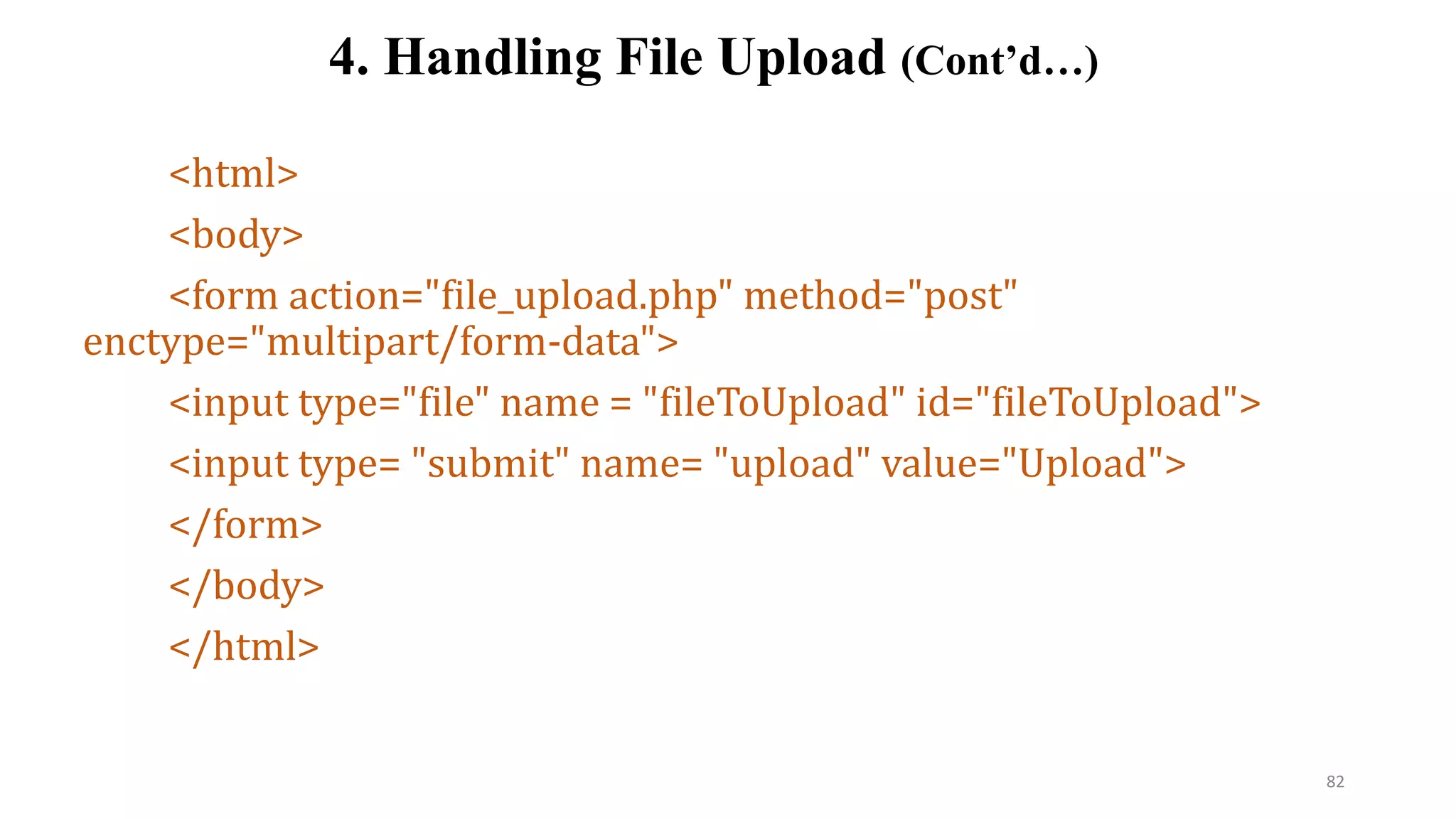 <html>
<body>
<form action="file_upload.php" method="post"
enctype="multipart/form-data">
<input type="file" name = "fileToUpload" id="fileToUpload">
<input type= "submit" name= "upload" value="Upload">
</form>
</body>
</html>
4. Handling File Upload (Cont’d…)
82
 