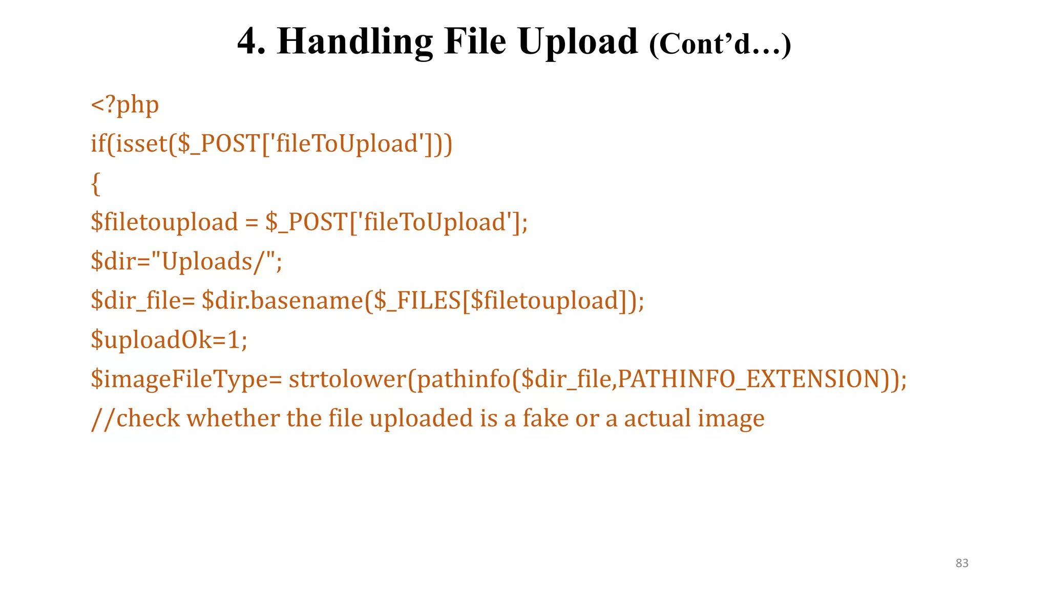 <?php
if(isset($_POST['fileToUpload']))
{
$filetoupload = $_POST['fileToUpload'];
$dir="Uploads/";
$dir_file= $dir.basename($_FILES[$filetoupload]);
$uploadOk=1;
$imageFileType= strtolower(pathinfo($dir_file,PATHINFO_EXTENSION));
//check whether the file uploaded is a fake or a actual image
4. Handling File Upload (Cont’d…)
83
 