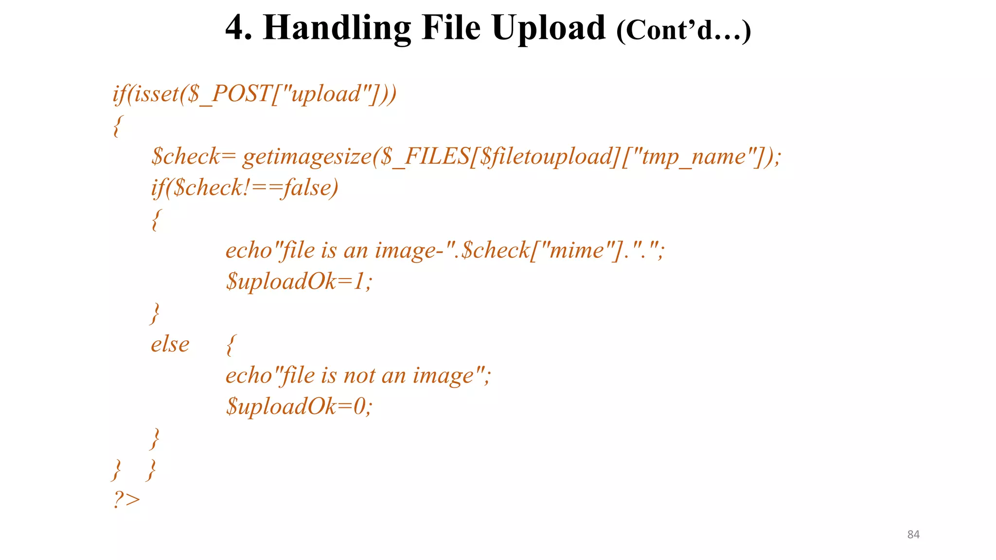 if(isset($_POST["upload"]))
{
$check= getimagesize($_FILES[$filetoupload]["tmp_name"]);
if($check!==false)
{
echo"file is an image-".$check["mime"].".";
$uploadOk=1;
}
else {
echo"file is not an image";
$uploadOk=0;
}
} }
?>
4. Handling File Upload (Cont’d…)
84
 