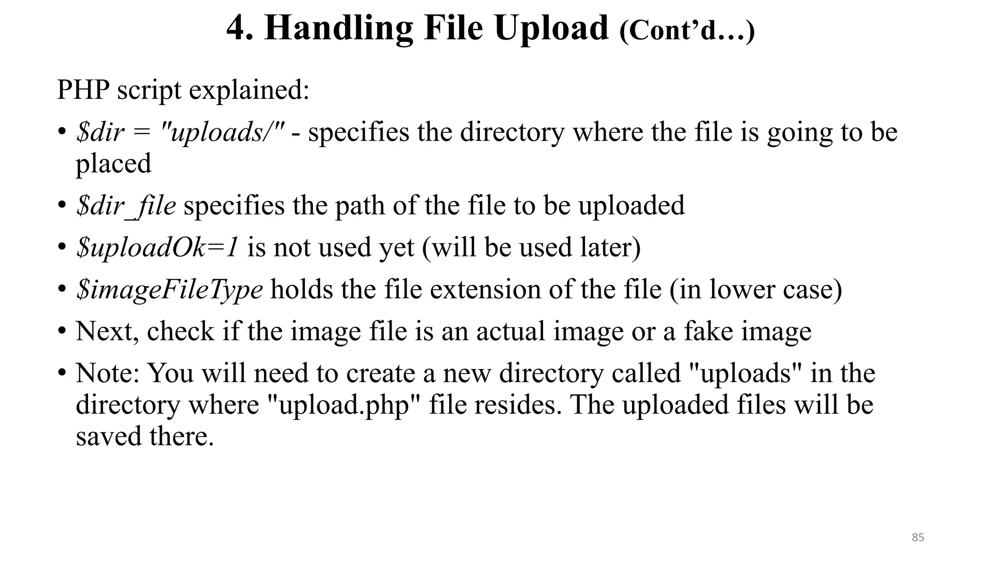 PHP script explained:
• $dir = "uploads/" - specifies the directory where the file is going to be
placed
• $dir_file specifies the path of the file to be uploaded
• $uploadOk=1 is not used yet (will be used later)
• $imageFileType holds the file extension of the file (in lower case)
• Next, check if the image file is an actual image or a fake image
• Note: You will need to create a new directory called "uploads" in the
directory where "upload.php" file resides. The uploaded files will be
saved there.
4. Handling File Upload (Cont’d…)
85
 