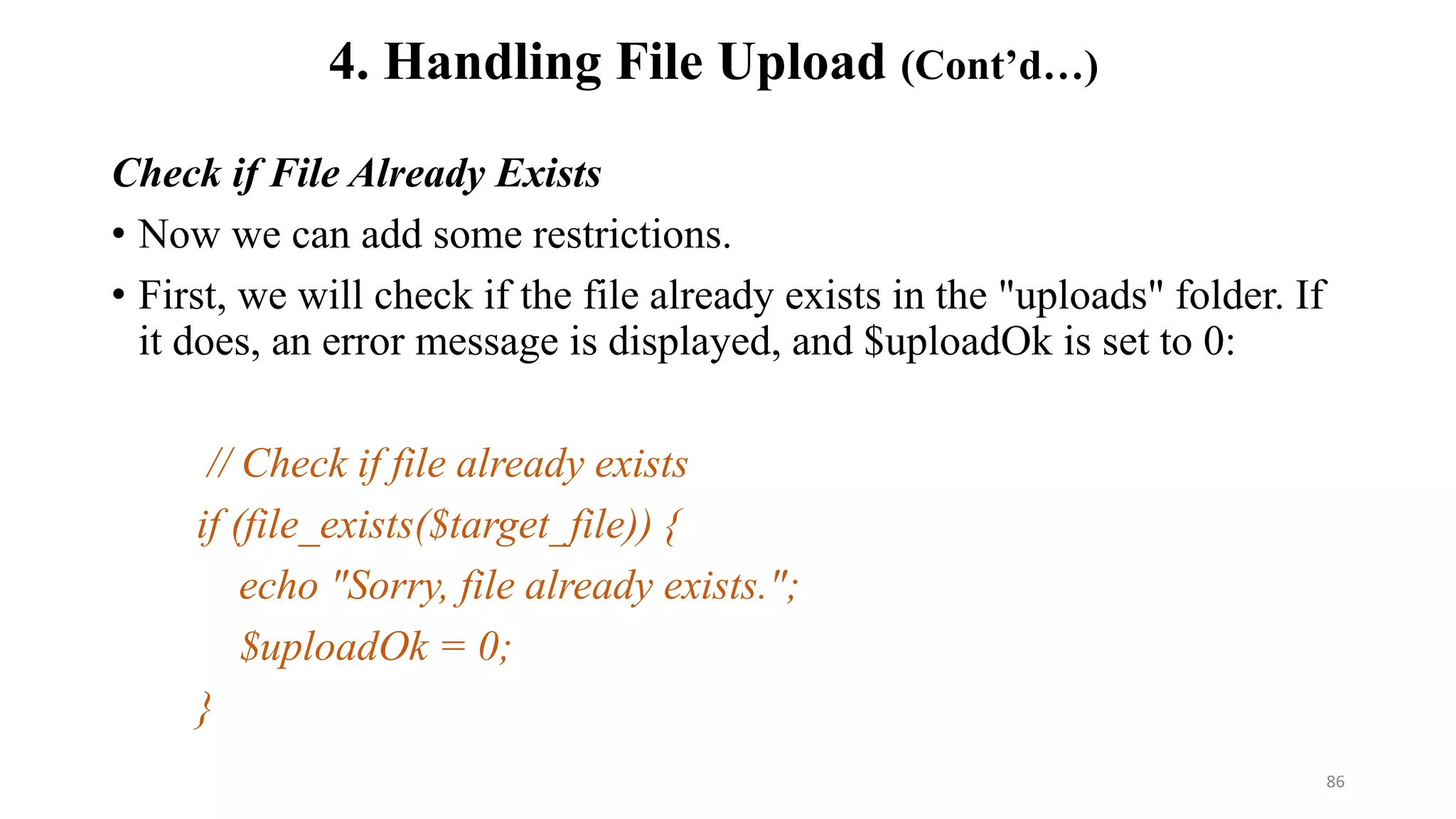 Check if File Already Exists
• Now we can add some restrictions.
• First, we will check if the file already exists in the "uploads" folder. If
it does, an error message is displayed, and $uploadOk is set to 0:
// Check if file already exists
if (file_exists($target_file)) {
echo "Sorry, file already exists.";
$uploadOk = 0;
}
4. Handling File Upload (Cont’d…)
86
 