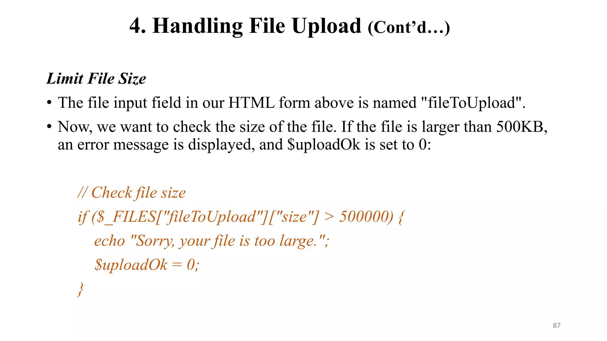 Limit File Size
• The file input field in our HTML form above is named "fileToUpload".
• Now, we want to check the size of the file. If the file is larger than 500KB,
an error message is displayed, and $uploadOk is set to 0:
// Check file size
if ($_FILES["fileToUpload"]["size"] > 500000) {
echo "Sorry, your file is too large.";
$uploadOk = 0;
}
4. Handling File Upload (Cont’d…)
87
 