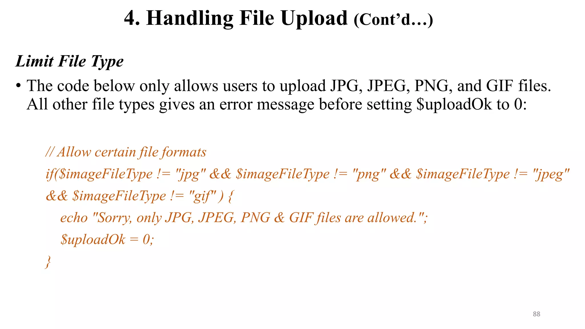 Limit File Type
• The code below only allows users to upload JPG, JPEG, PNG, and GIF files.
All other file types gives an error message before setting $uploadOk to 0:
// Allow certain file formats
if($imageFileType != "jpg" && $imageFileType != "png" && $imageFileType != "jpeg"
&& $imageFileType != "gif" ) {
echo "Sorry, only JPG, JPEG, PNG & GIF files are allowed.";
$uploadOk = 0;
}
4. Handling File Upload (Cont’d…)
88
 