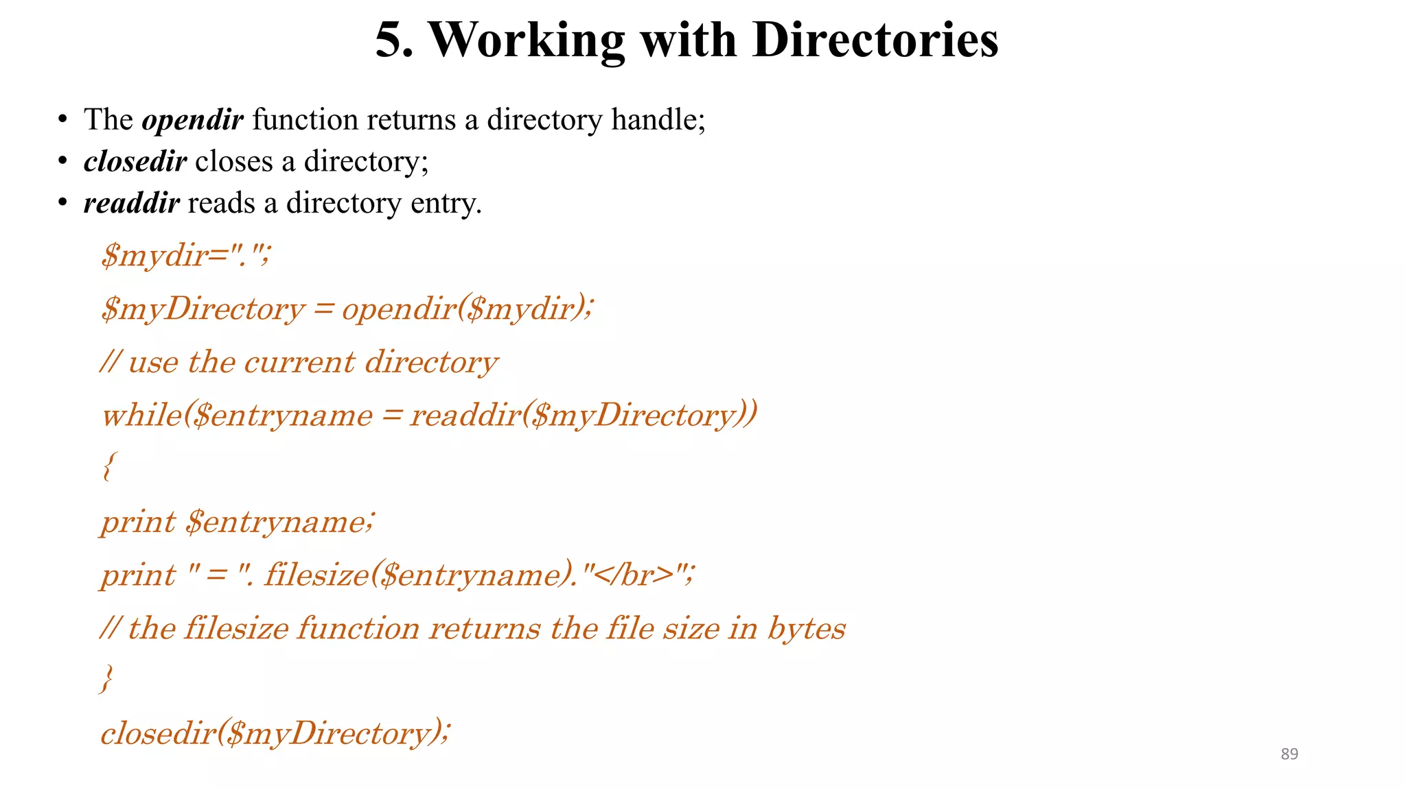 5. Working with Directories
• The opendir function returns a directory handle;
• closedir closes a directory;
• readdir reads a directory entry.
$mydir=".";
$myDirectory = opendir($mydir);
// use the current directory
while($entryname = readdir($myDirectory))
{
print $entryname;
print " = ". filesize($entryname)."</br>";
// the filesize function returns the file size in bytes
}
closedir($myDirectory); 89
 