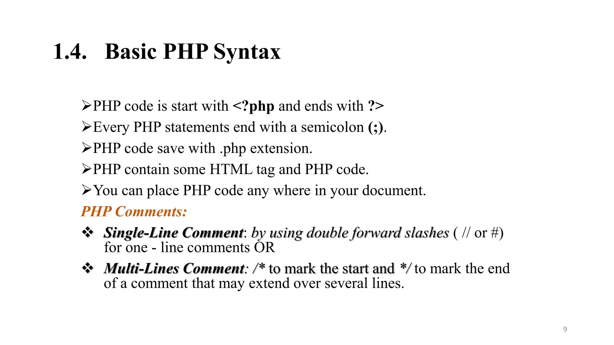 1.4. Basic PHP Syntax
PHP code is start with <?php and ends with ?>
Every PHP statements end with a semicolon (;).
PHP code save with .php extension.
PHP contain some HTML tag and PHP code.
You can place PHP code any where in your document.
PHP Comments:
 Single-Line Comment: by using double forward slashes ( // or #)
for one - line comments OR
 Multi-Lines Comment: /* to mark the start and */ to mark the end
of a comment that may extend over several lines.
9
 