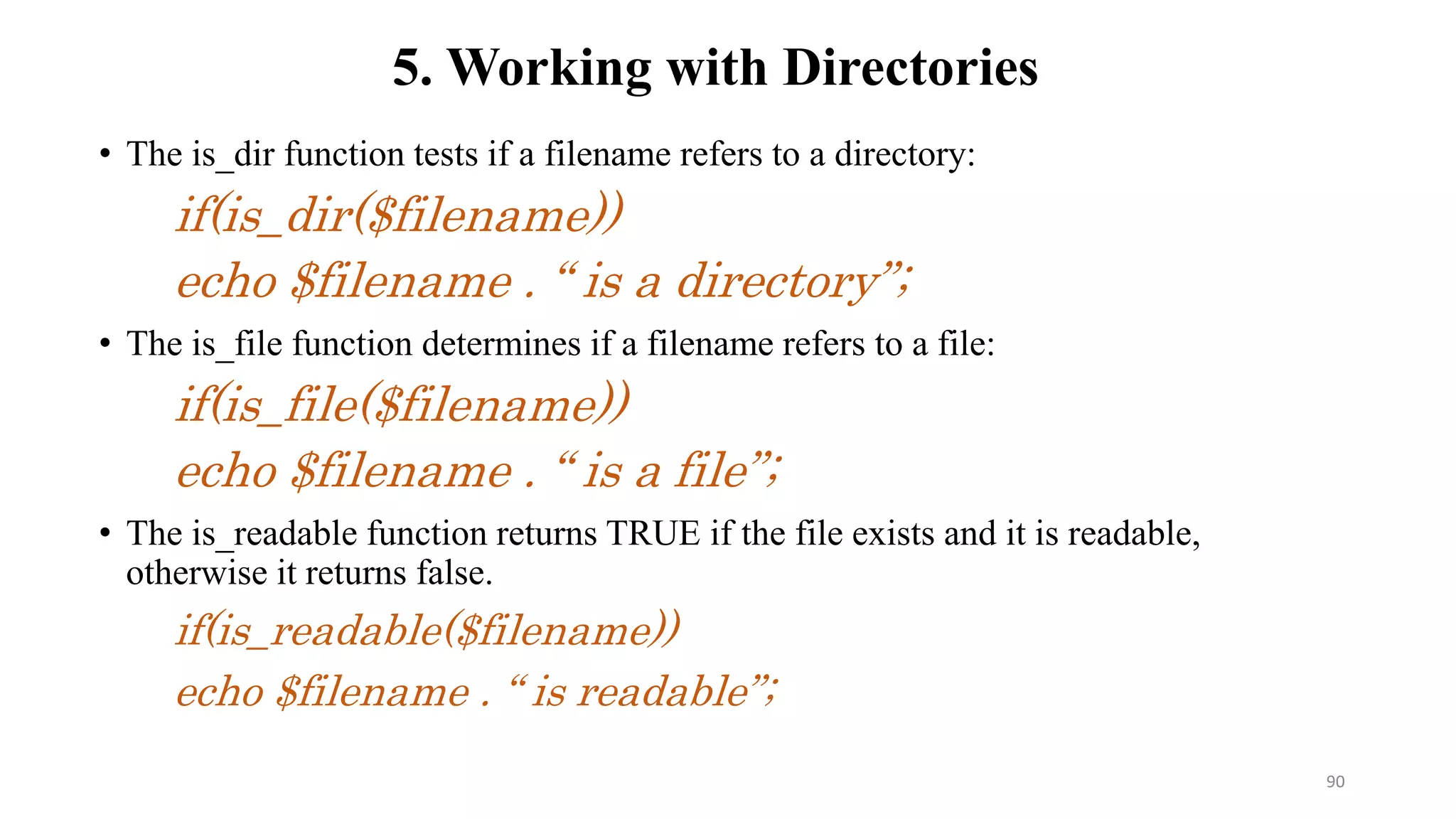 • The is_dir function tests if a filename refers to a directory:
if(is_dir($filename))
echo $filename . “ is a directory”;
• The is_file function determines if a filename refers to a file:
if(is_file($filename))
echo $filename . “ is a file”;
• The is_readable function returns TRUE if the file exists and it is readable,
otherwise it returns false.
if(is_readable($filename))
echo $filename . “ is readable”;
5. Working with Directories
90
 