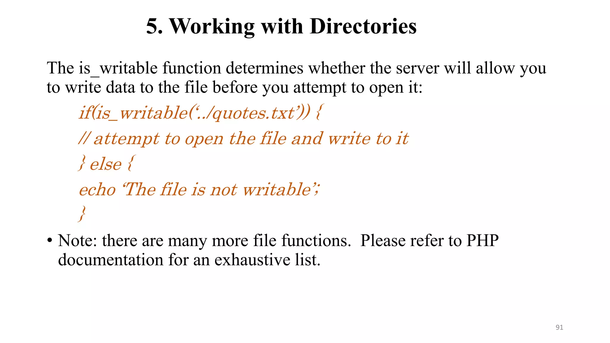 The is_writable function determines whether the server will allow you
to write data to the file before you attempt to open it:
if(is_writable(‘../quotes.txt’)) {
// attempt to open the file and write to it
} else {
echo ‘The file is not writable’;
}
• Note: there are many more file functions. Please refer to PHP
documentation for an exhaustive list.
5. Working with Directories
91
 